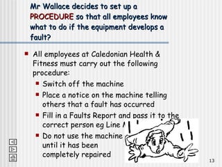 All employees at Caledonian Health & Fitness must carry out the following procedure: Switch off the machine Place a notice on the machine telling others that a fault has occurred Fill in a Faults Report and pass it to the correct person eg Line Manager Do not use the machine  until it has been  completely repaired Mr Wallace decides to set up a  PROCEDURE  so that all employees know what to do if the equipment develops a fault? 