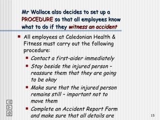 All employees at Caledonian Health & Fitness must carry out the following procedure: Contact a first-aider immediately Stay beside the injured person – reassure them that they are going to be okay Make sure that the injured person remains still – important not to move them Complete an Accident Report Form and make sure that all details are entered into the Accident Book Mr Wallace also decides to set up a  PROCEDURE  so that all employees know what to do if they  witness an accident 