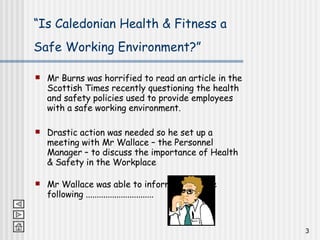 “ Is Caledonian Health & Fitness a Safe Working Environment?”   Mr Burns was horrified to read an article in the Scottish Times recently questioning the health and safety policies used to provide employees with a safe working environment. Drastic action was needed so he set up a meeting with Mr Wallace – the Personnel Manager – to discuss the importance of Health & Safety in the Workplace Mr Wallace was able to inform him of the following ............................... 