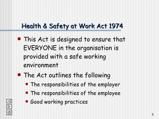 Health & Safety at Work Act 1974 This Act is designed to ensure that EVERYONE in the organisation is provided with a safe working environment The Act outlines the following The responsibilities of the employer The responsibilities of the employee Good working practices 