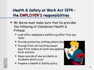 Health & Safety at Work Act 1974 – the  EMPLOYER’S  responsibilities Mr Burns must make sure that he provides the following at Caledonian Health & Fitness: Look after employee’s welfare eg offer free eye tests Provide protective clothing where necessary Provide First Aid facilities (must  have First Aiders at work and updated  First Aid kits Keep records of any accidents or  incidents which occur Prepare a Health & Safety policy 