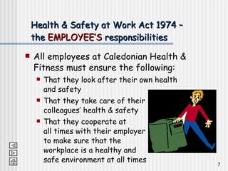 Health & Safety at Work Act 1974 – the  EMPLOYEE’S  responsibilities All employees at Caledonian Health & Fitness must ensure the following: That they look after their own health and safety That they take care of their  colleagues’ health & safety That they cooperate at  all times with their employer  to make sure that the  workplace is a healthy and  safe environment at all times 