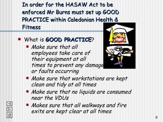 In order for the HASAW Act to be enforced Mr Burns must set up GOOD PRACTICE within Caledonian Health & Fitness What is  GOOD PRACTICE ? Make sure that all  employees take care of  their equipment at all  times to prevent any damage  or faults occurring Make sure that workstations are kept clean and tidy at all times Make sure that no liquids are consumed near the VDUs Makes sure that all walkways and fire exits are kept clear at all times 