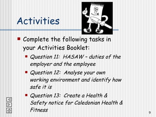 Activities Complete the following tasks in your Activities Booklet: Question 11:  HASAW – duties of the employer and the employee Question 12:  Analyse your own working environment and identify how safe it is Question 13:  Create a Health & Safety notice for Caledonian Health & Fitness 