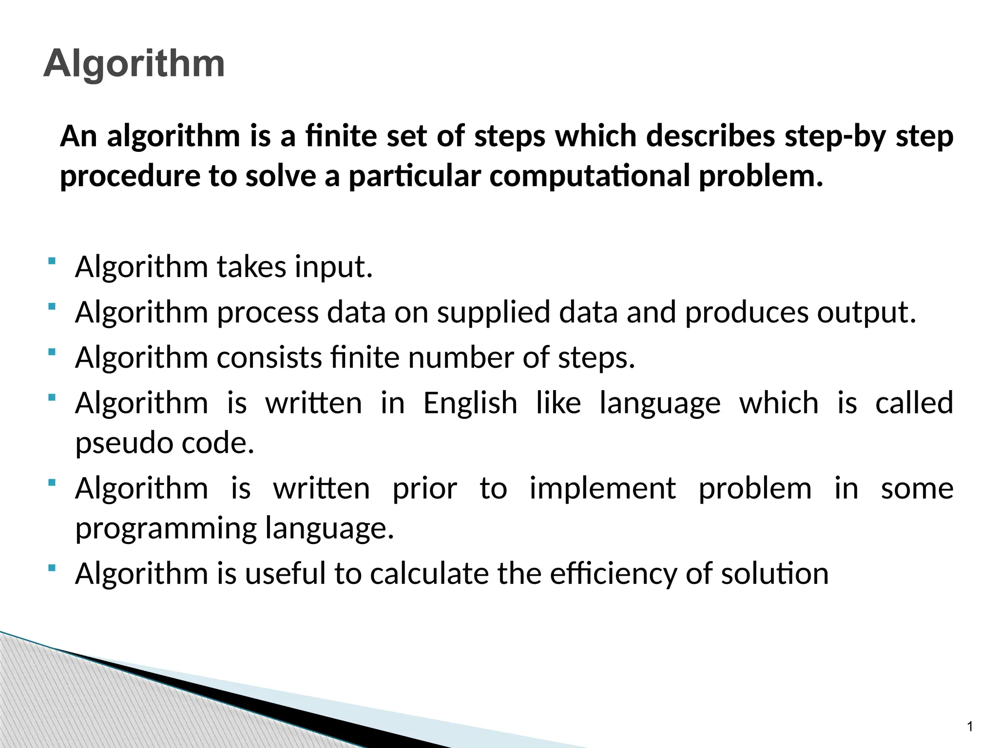 1
Algorithm
An algorithm is a finite set of steps which describes step-by step
procedure to solve a particular computational problem.
 Algorithm takes input.
 Algorithm process data on supplied data and produces output.
 Algorithm consists finite number of steps.
 Algorithm is written in English like language which is called
pseudo code.
 Algorithm is written prior to implement problem in some
programming language.
 Algorithm is useful to calculate the efficiency of solution
 