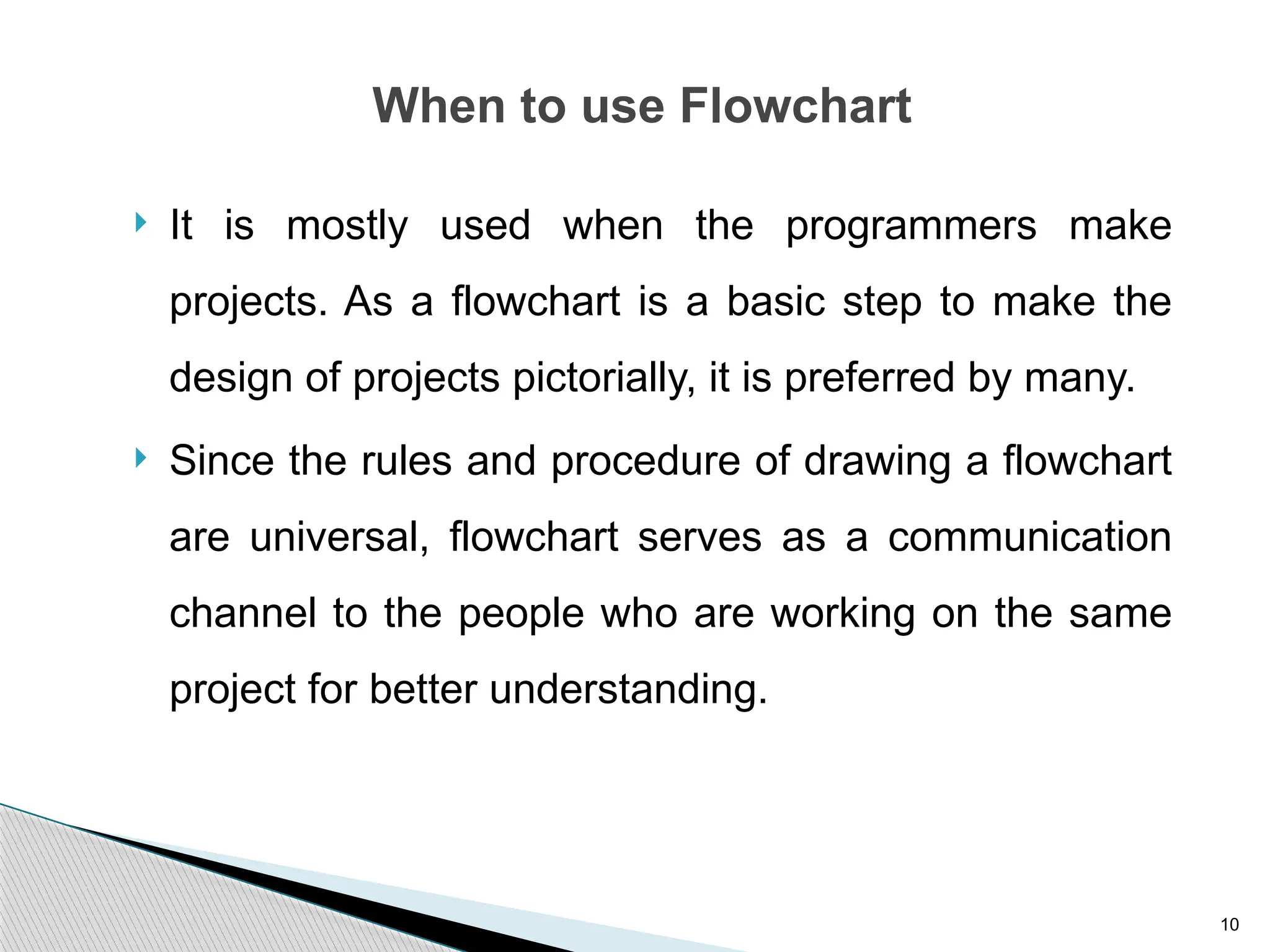 10
When to use Flowchart
 It is mostly used when the programmers make
projects. As a flowchart is a basic step to make the
design of projects pictorially, it is preferred by many.
 Since the rules and procedure of drawing a flowchart
are universal, flowchart serves as a communication
channel to the people who are working on the same
project for better understanding.
 