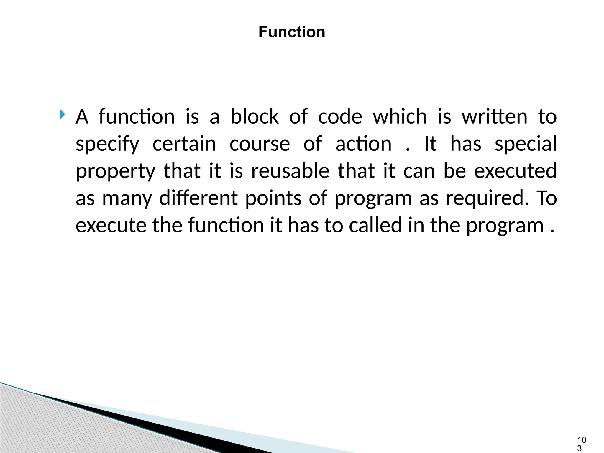 10
3
Function
 A function is a block of code which is written to
specify certain course of action . It has special
property that it is reusable that it can be executed
as many different points of program as required. To
execute the function it has to called in the program .
 
