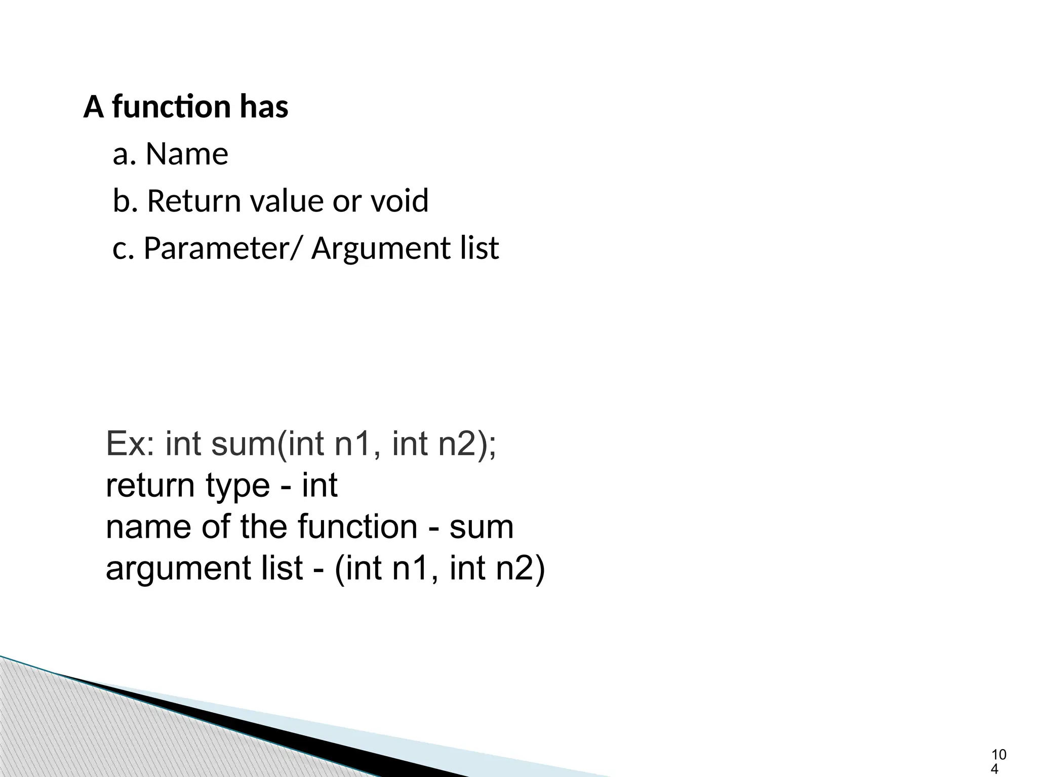 10
4
A function has
a. Name
b. Return value or void
c. Parameter/ Argument list
Ex: int sum(int n1, int n2);
return type - int
name of the function - sum
argument list - (int n1, int n2)
 