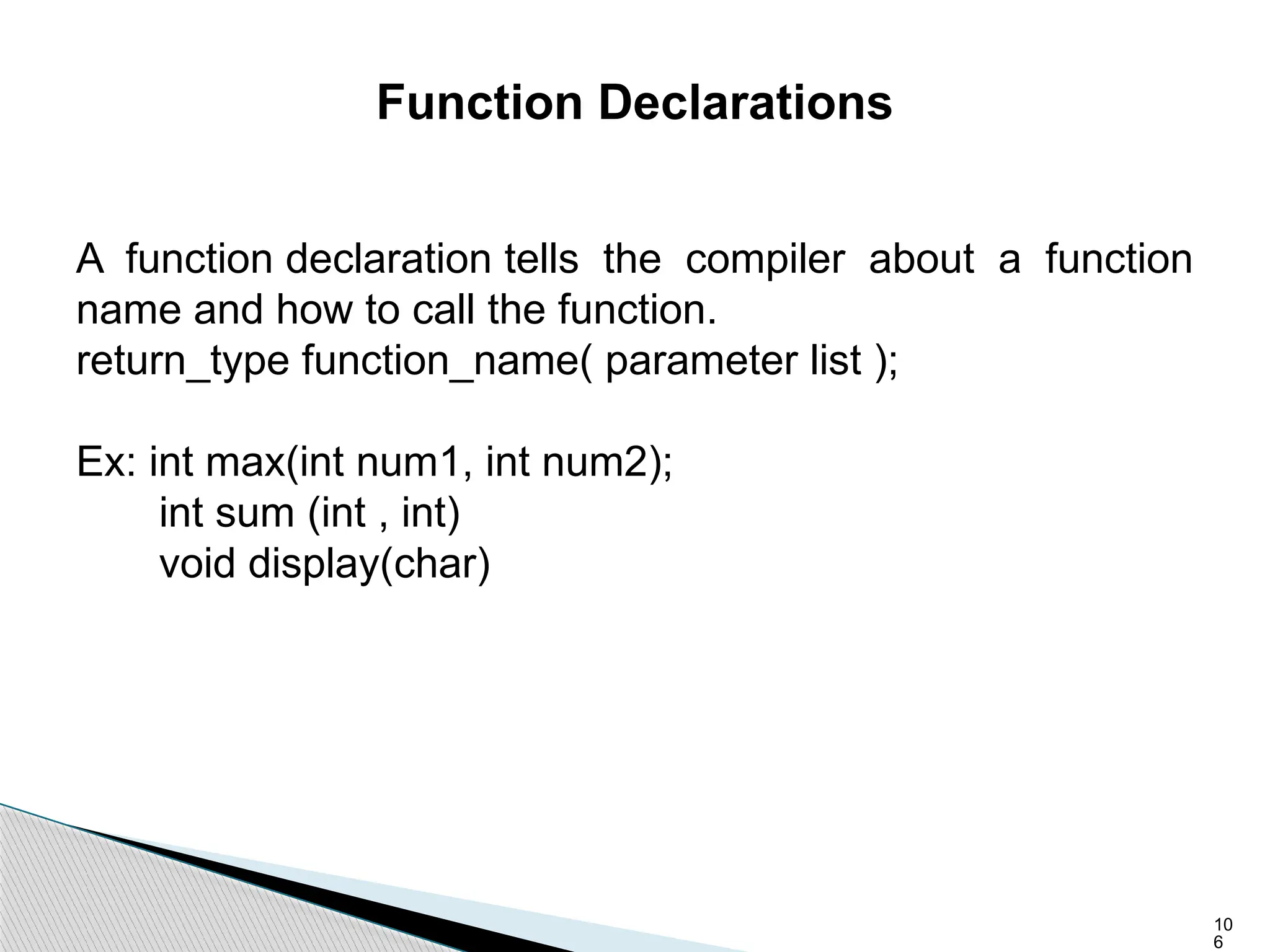 10
6
Function Declarations
A function declaration tells the compiler about a function
name and how to call the function.
return_type function_name( parameter list );
Ex: int max(int num1, int num2);
int sum (int , int)
void display(char)
 