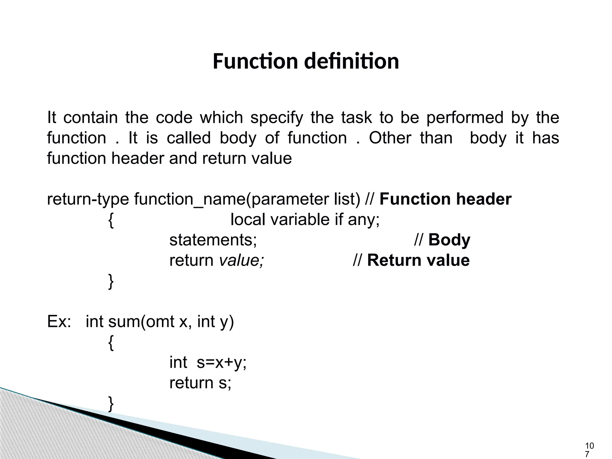 10
7
Function definition
It contain the code which specify the task to be performed by the
function . It is called body of function . Other than body it has
function header and return value
return-type function_name(parameter list) // Function header
{ local variable if any;
statements; // Body
return value; // Return value
}
Ex: int sum(omt x, int y)
{
int s=x+y;
return s;
}
 