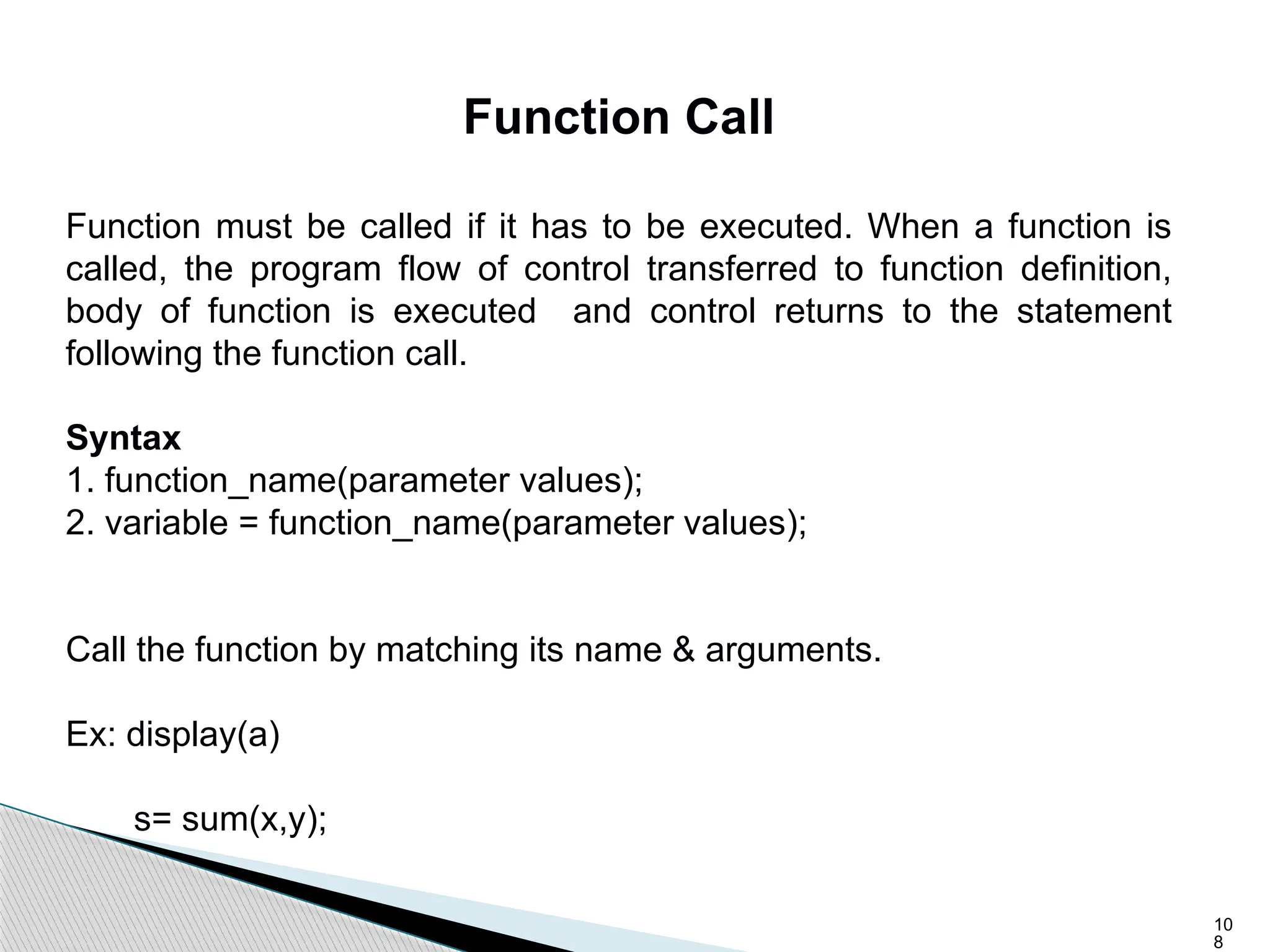 10
8
Function Call
Function must be called if it has to be executed. When a function is
called, the program flow of control transferred to function definition,
body of function is executed and control returns to the statement
following the function call.
Syntax
1. function_name(parameter values);
2. variable = function_name(parameter values);
Call the function by matching its name & arguments.
Ex: display(a)
s= sum(x,y);
 