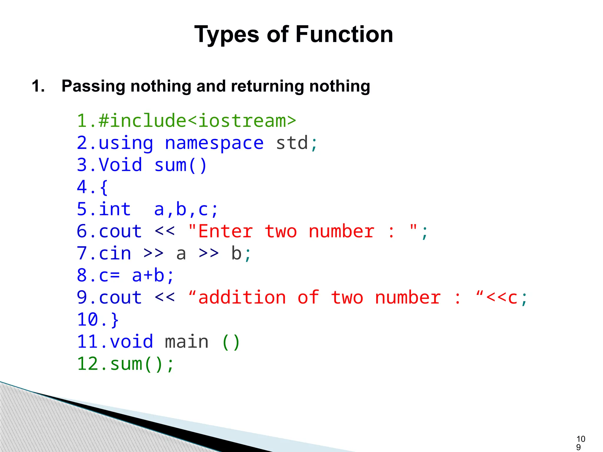 10
9
Types of Function
1. Passing nothing and returning nothing
1.#include<iostream>
2.using namespace std;
3.Void sum()
4.{
5.int a,b,c;
6.cout << "Enter two number : ";
7.cin >> a >> b;
8.c= a+b;
9.cout << “addition of two number : “<<c;
10.}
11.void main ()
12.sum();
 