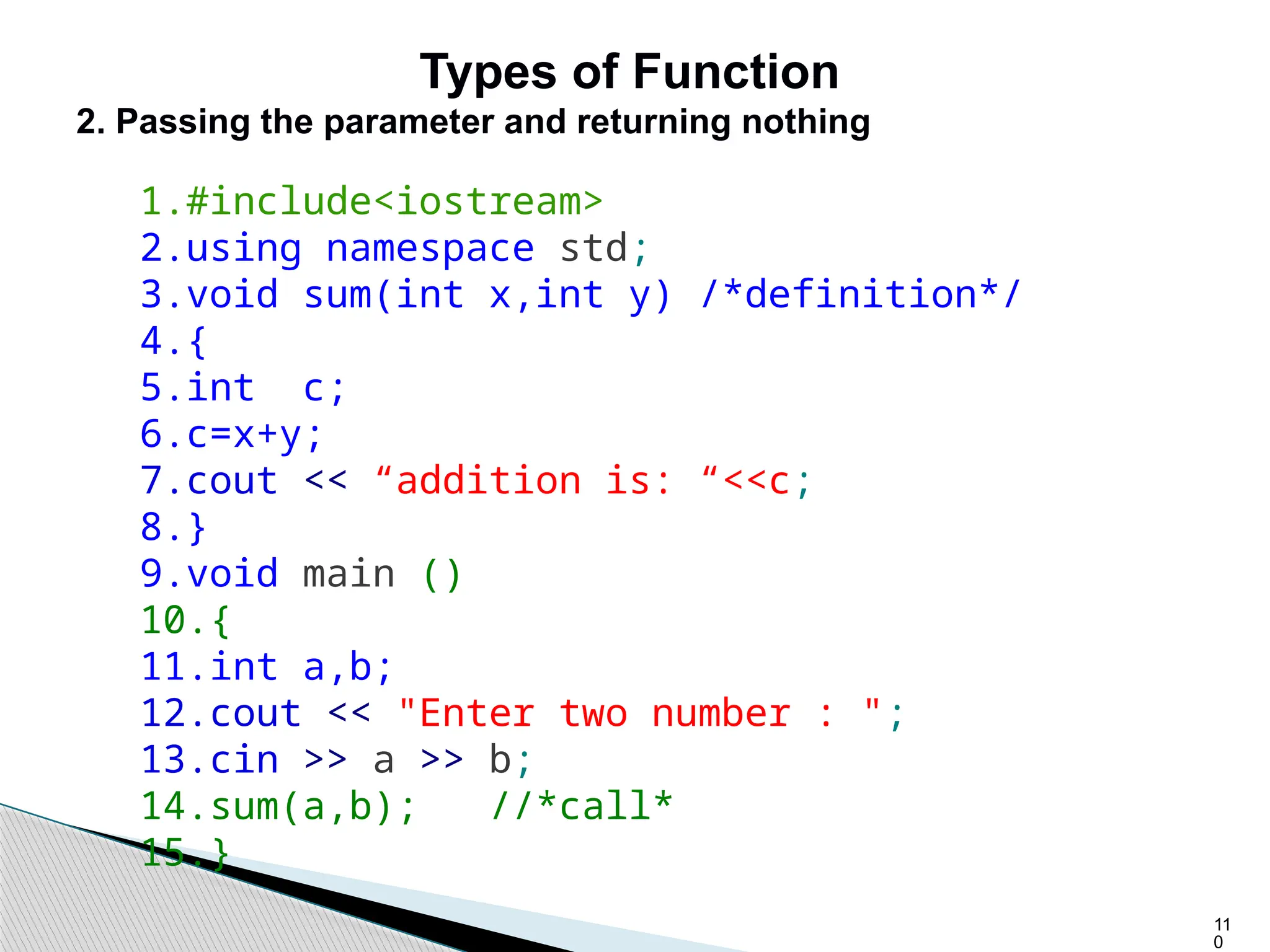 11
0
Types of Function
2. Passing the parameter and returning nothing
1.#include<iostream>
2.using namespace std;
3.void sum(int x,int y) /*definition*/
4.{
5.int c;
6.c=x+y;
7.cout << “addition is: “<<c;
8.}
9.void main ()
10.{
11.int a,b;
12.cout << "Enter two number : ";
13.cin >> a >> b;
14.sum(a,b); //*call*
15.}
 