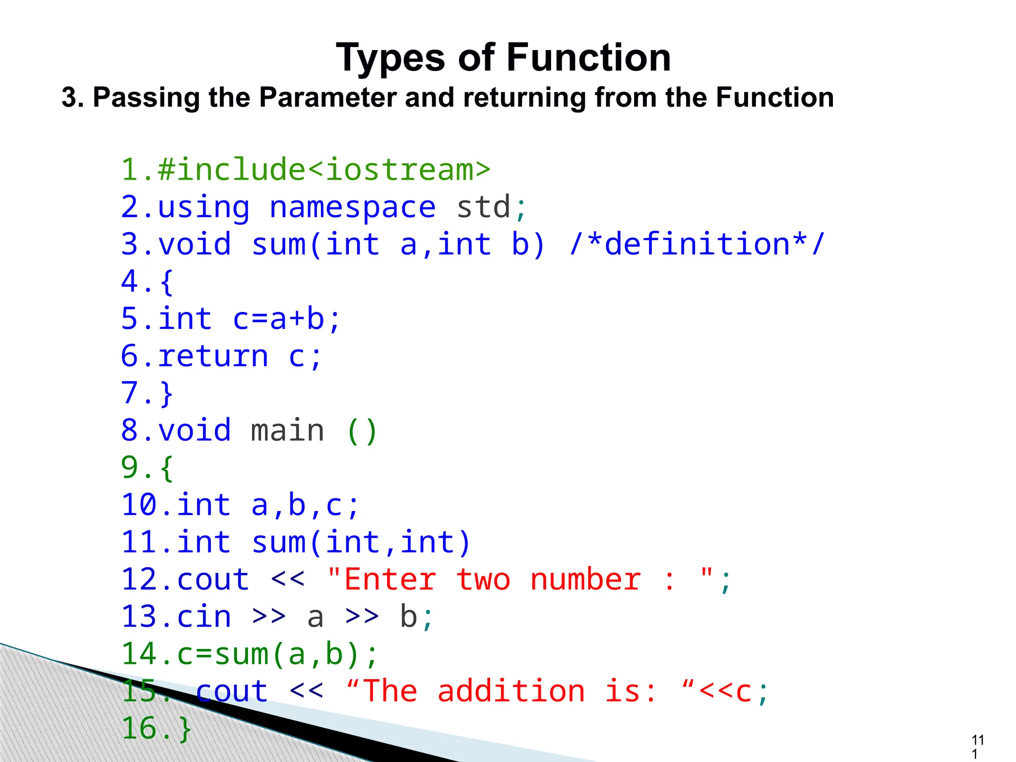 11
1
Types of Function
3. Passing the Parameter and returning from the Function
1.#include<iostream>
2.using namespace std;
3.void sum(int a,int b) /*definition*/
4.{
5.int c=a+b;
6.return c;
7.}
8.void main ()
9.{
10.int a,b,c;
11.int sum(int,int)
12.cout << "Enter two number : ";
13.cin >> a >> b;
14.c=sum(a,b);
15. cout << “The addition is: “<<c;
16.}
 
