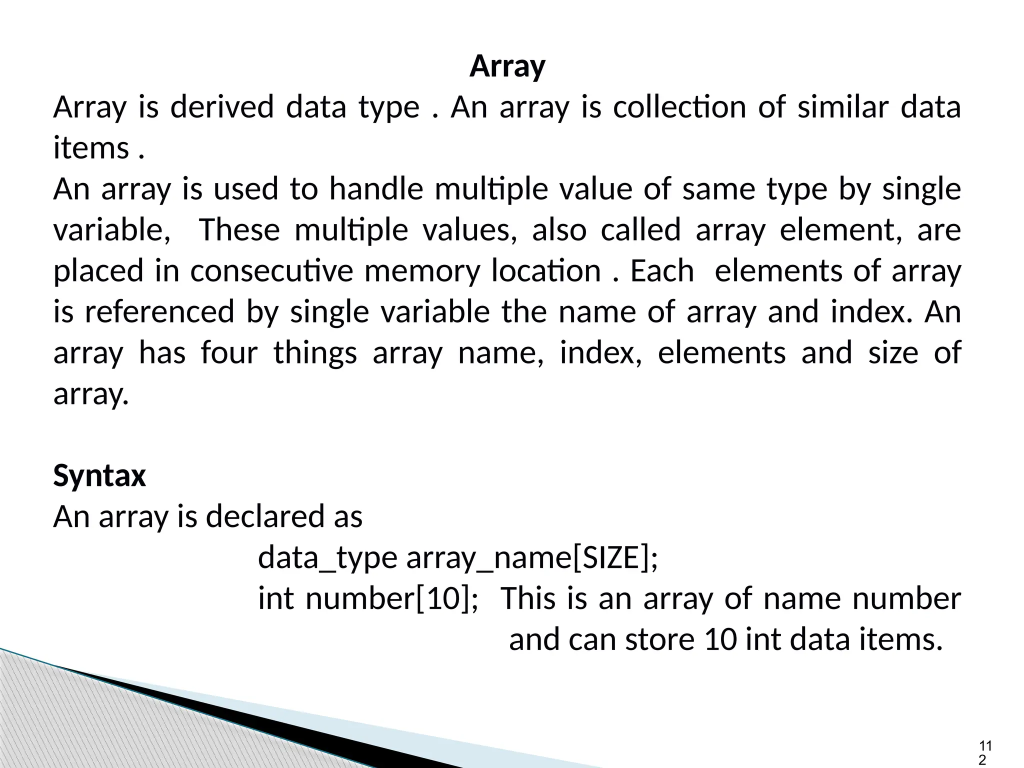 11
2
Array
Array is derived data type . An array is collection of similar data
items .
An array is used to handle multiple value of same type by single
variable, These multiple values, also called array element, are
placed in consecutive memory location . Each elements of array
is referenced by single variable the name of array and index. An
array has four things array name, index, elements and size of
array.
Syntax
An array is declared as
data_type array_name[SIZE];
int number[10]; This is an array of name number
and can store 10 int data items.
 