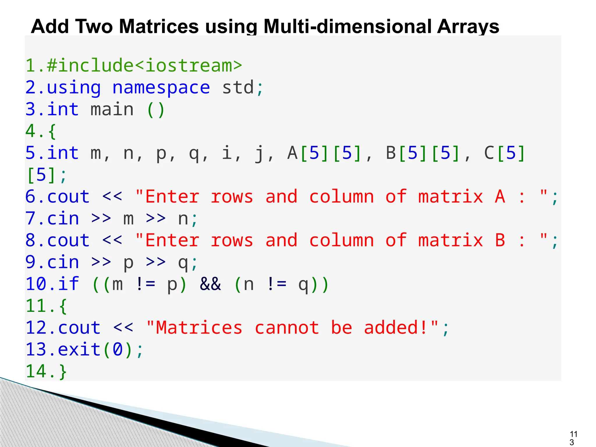 11
3
Add Two Matrices using Multi-dimensional Arrays
1.#include<iostream>
2.using namespace std;
3.int main ()
4.{
5.int m, n, p, q, i, j, A[5][5], B[5][5], C[5]
[5];
6.cout << "Enter rows and column of matrix A : ";
7.cin >> m >> n;
8.cout << "Enter rows and column of matrix B : ";
9.cin >> p >> q;
10.if ((m != p) && (n != q))
11.{
12.cout << "Matrices cannot be added!";
13.exit(0);
14.}
 