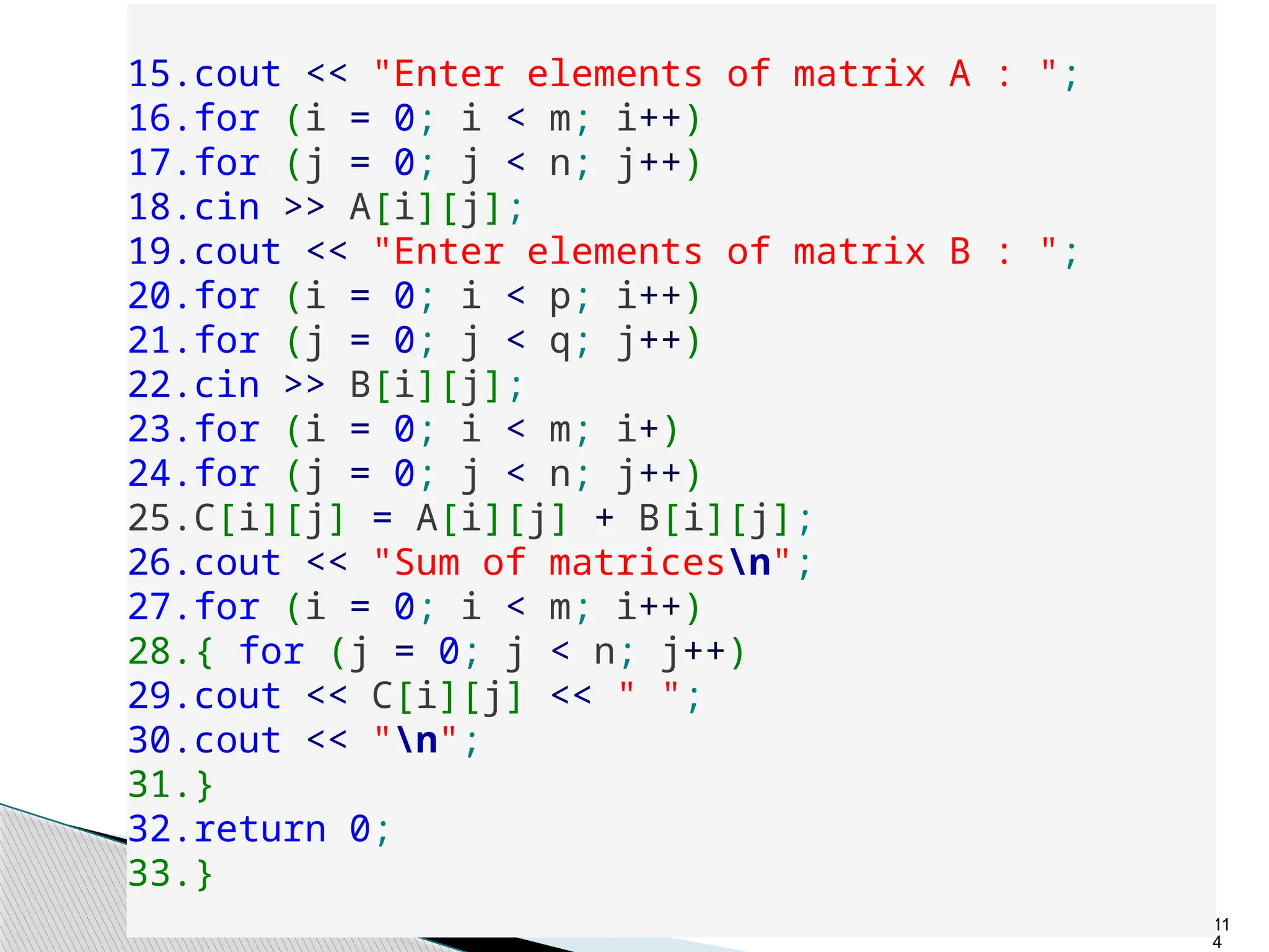 11
4
15.cout << "Enter elements of matrix A : ";
16.for (i = 0; i < m; i++)
17.for (j = 0; j < n; j++)
18.cin >> A[i][j];
19.cout << "Enter elements of matrix B : ";
20.for (i = 0; i < p; i++)
21.for (j = 0; j < q; j++)
22.cin >> B[i][j];
23.for (i = 0; i < m; i+)
24.for (j = 0; j < n; j++)
25.C[i][j] = A[i][j] + B[i][j];
26.cout << "Sum of matricesn";
27.for (i = 0; i < m; i++)
28.{ for (j = 0; j < n; j++)
29.cout << C[i][j] << " ";
30.cout << "n";
31.}
32.return 0;
33.}
 