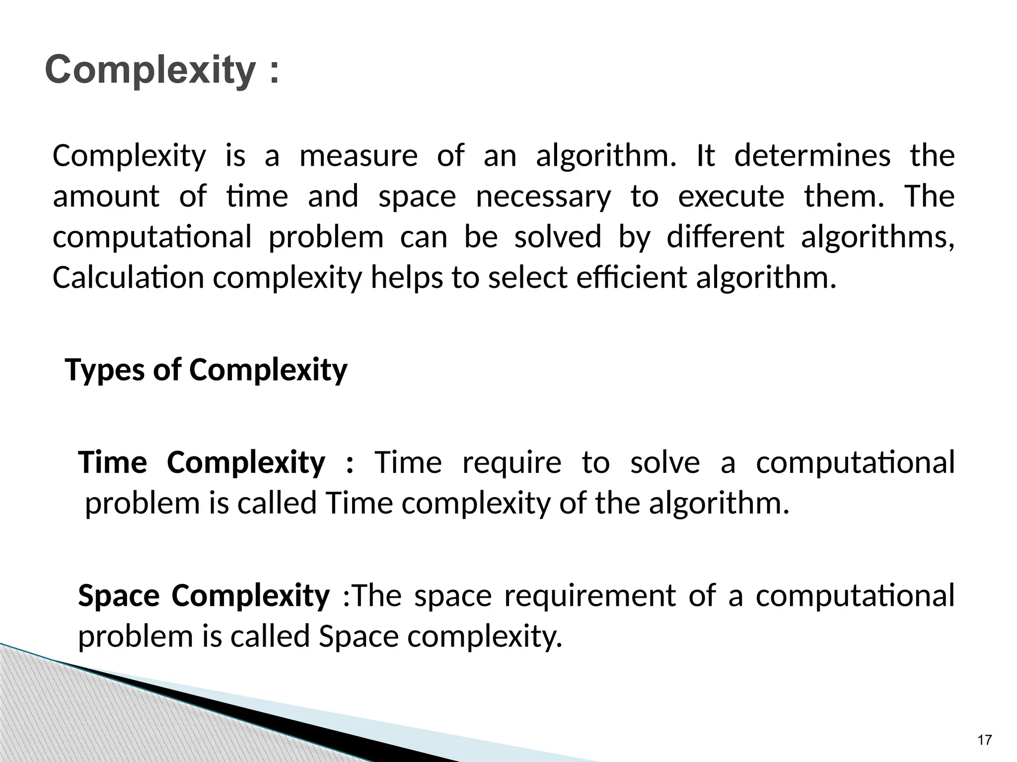17
Complexity :
Complexity is a measure of an algorithm. It determines the
amount of time and space necessary to execute them. The
computational problem can be solved by different algorithms,
Calculation complexity helps to select efficient algorithm.
Types of Complexity
Time Complexity : Time require to solve a computational
problem is called Time complexity of the algorithm.
Space Complexity :The space requirement of a computational
problem is called Space complexity.
 