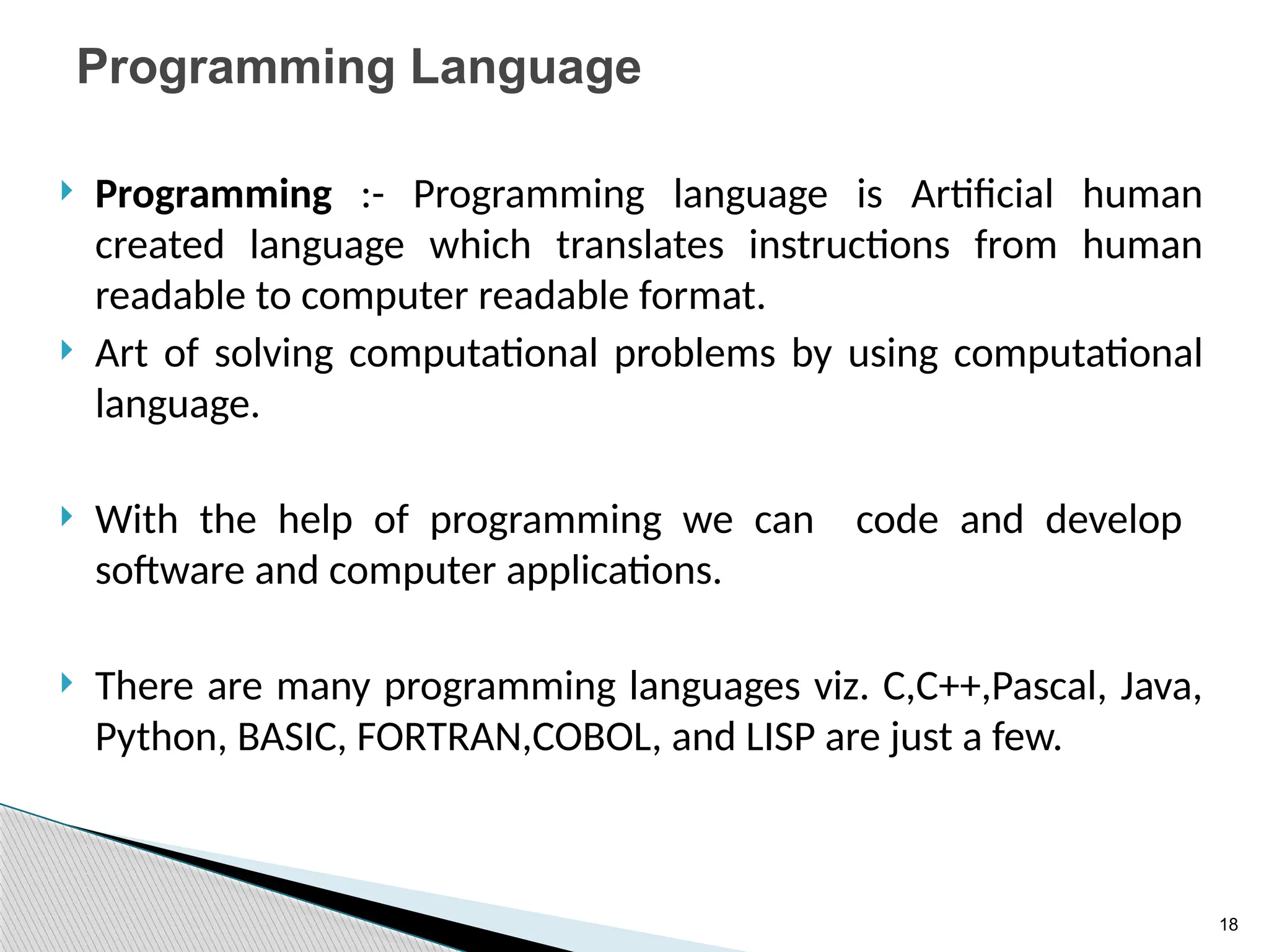 18
Programming Language
 Programming :- Programming language is Artificial human
created language which translates instructions from human
readable to computer readable format.
 Art of solving computational problems by using computational
language.
 With the help of programming we can code and develop
software and computer applications.
 There are many programming languages viz. C,C++,Pascal, Java,
Python, BASIC, FORTRAN,COBOL, and LISP are just a few.
 