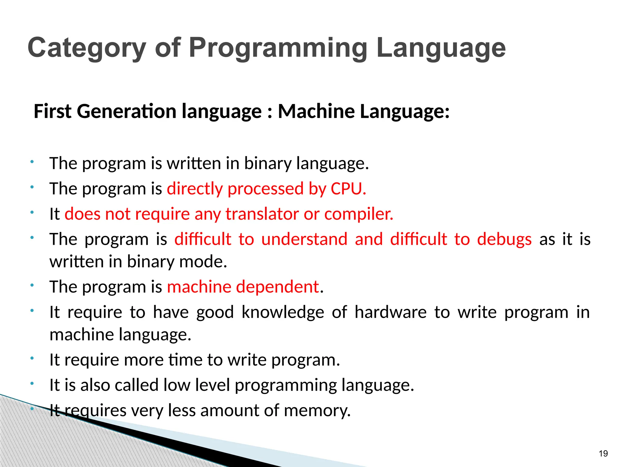 19
Category of Programming Language
First Generation language : Machine Language:
• The program is written in binary language.
• The program is directly processed by CPU.
• It does not require any translator or compiler.
• The program is difficult to understand and difficult to debugs as it is
written in binary mode.
• The program is machine dependent.
• It require to have good knowledge of hardware to write program in
machine language.
• It require more time to write program.
• It is also called low level programming language.
• It requires very less amount of memory.
 
