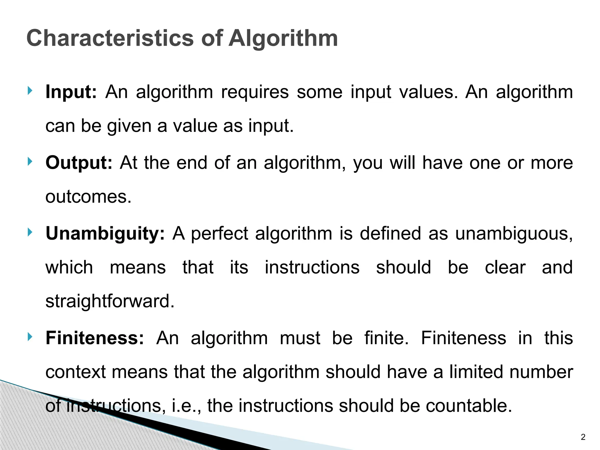 2
Characteristics of Algorithm
 Input: An algorithm requires some input values. An algorithm
can be given a value as input.
 Output: At the end of an algorithm, you will have one or more
outcomes.
 Unambiguity: A perfect algorithm is defined as unambiguous,
which means that its instructions should be clear and
straightforward.
 Finiteness: An algorithm must be finite. Finiteness in this
context means that the algorithm should have a limited number
of instructions, i.e., the instructions should be countable.
 