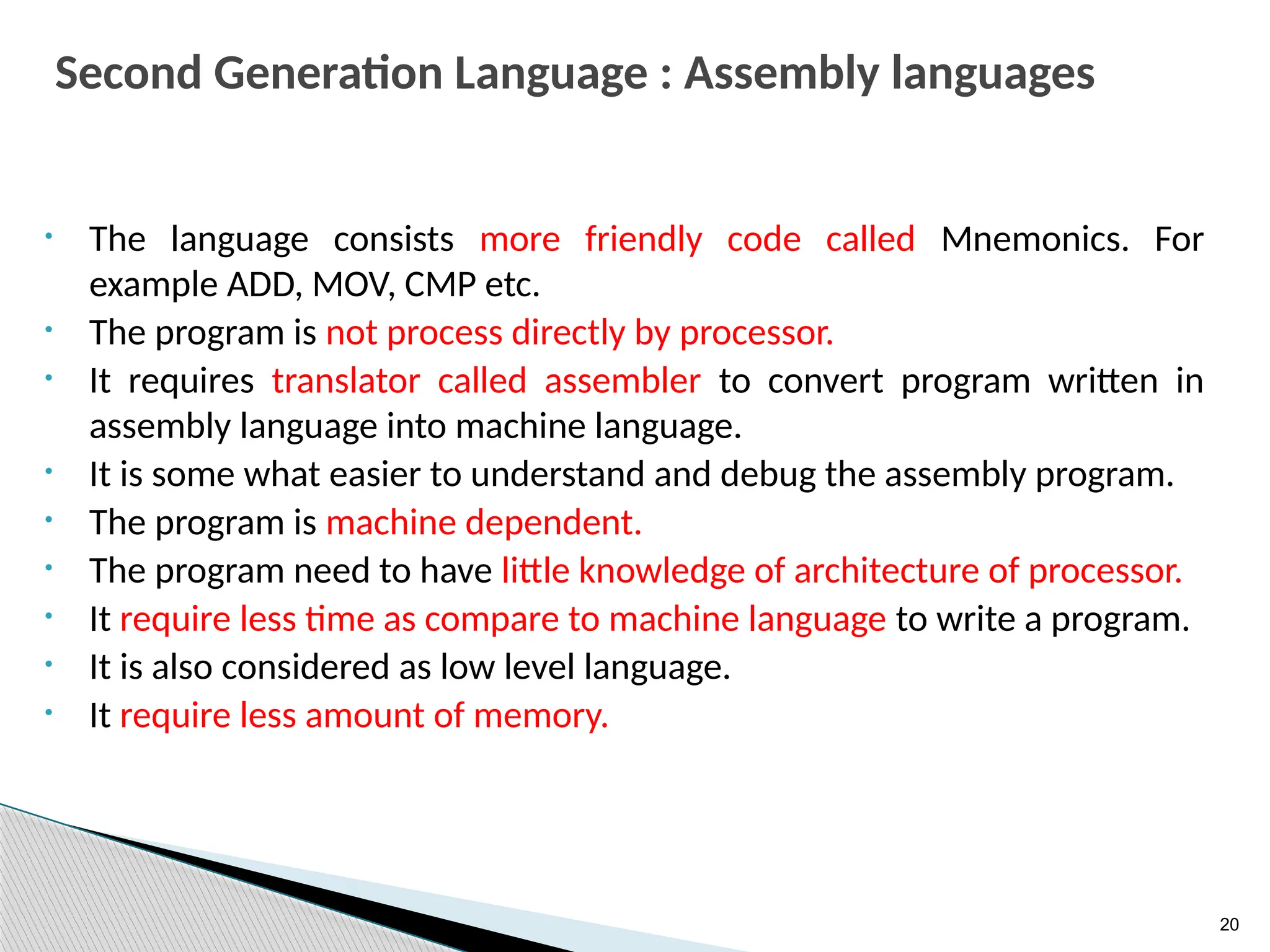 20
Second Generation Language : Assembly languages
• The language consists more friendly code called Mnemonics. For
example ADD, MOV, CMP etc.
• The program is not process directly by processor.
• It requires translator called assembler to convert program written in
assembly language into machine language.
• It is some what easier to understand and debug the assembly program.
• The program is machine dependent.
• The program need to have little knowledge of architecture of processor.
• It require less time as compare to machine language to write a program.
• It is also considered as low level language.
• It require less amount of memory.
 