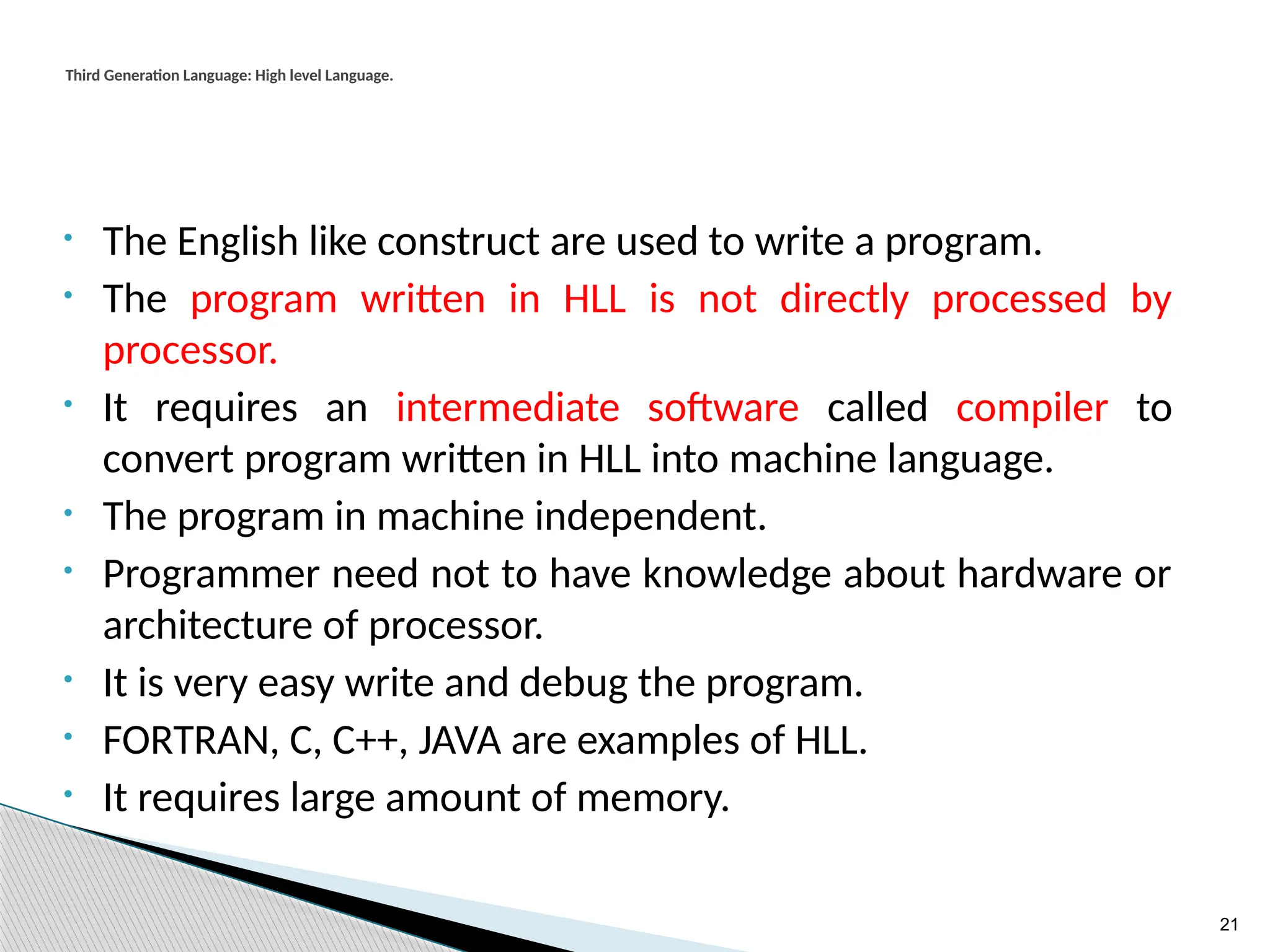 21
Third Generation Language: High level Language.
• The English like construct are used to write a program.
• The program written in HLL is not directly processed by
processor.
• It requires an intermediate software called compiler to
convert program written in HLL into machine language.
• The program in machine independent.
• Programmer need not to have knowledge about hardware or
architecture of processor.
• It is very easy write and debug the program.
• FORTRAN, C, C++, JAVA are examples of HLL.
• It requires large amount of memory.
 