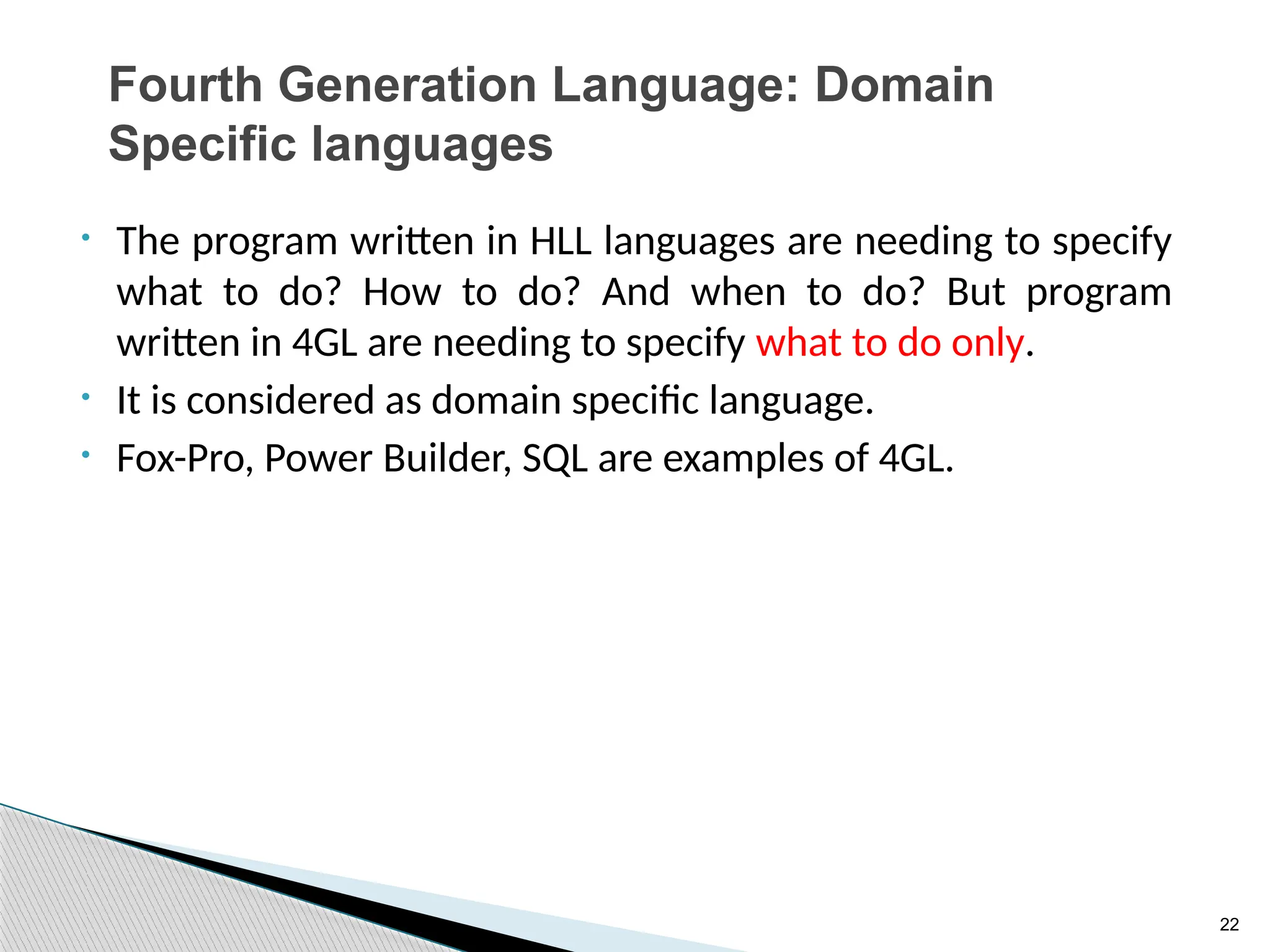 22
Fourth Generation Language: Domain
Specific languages
• The program written in HLL languages are needing to specify
what to do? How to do? And when to do? But program
written in 4GL are needing to specify what to do only.
• It is considered as domain specific language.
• Fox-Pro, Power Builder, SQL are examples of 4GL.
 