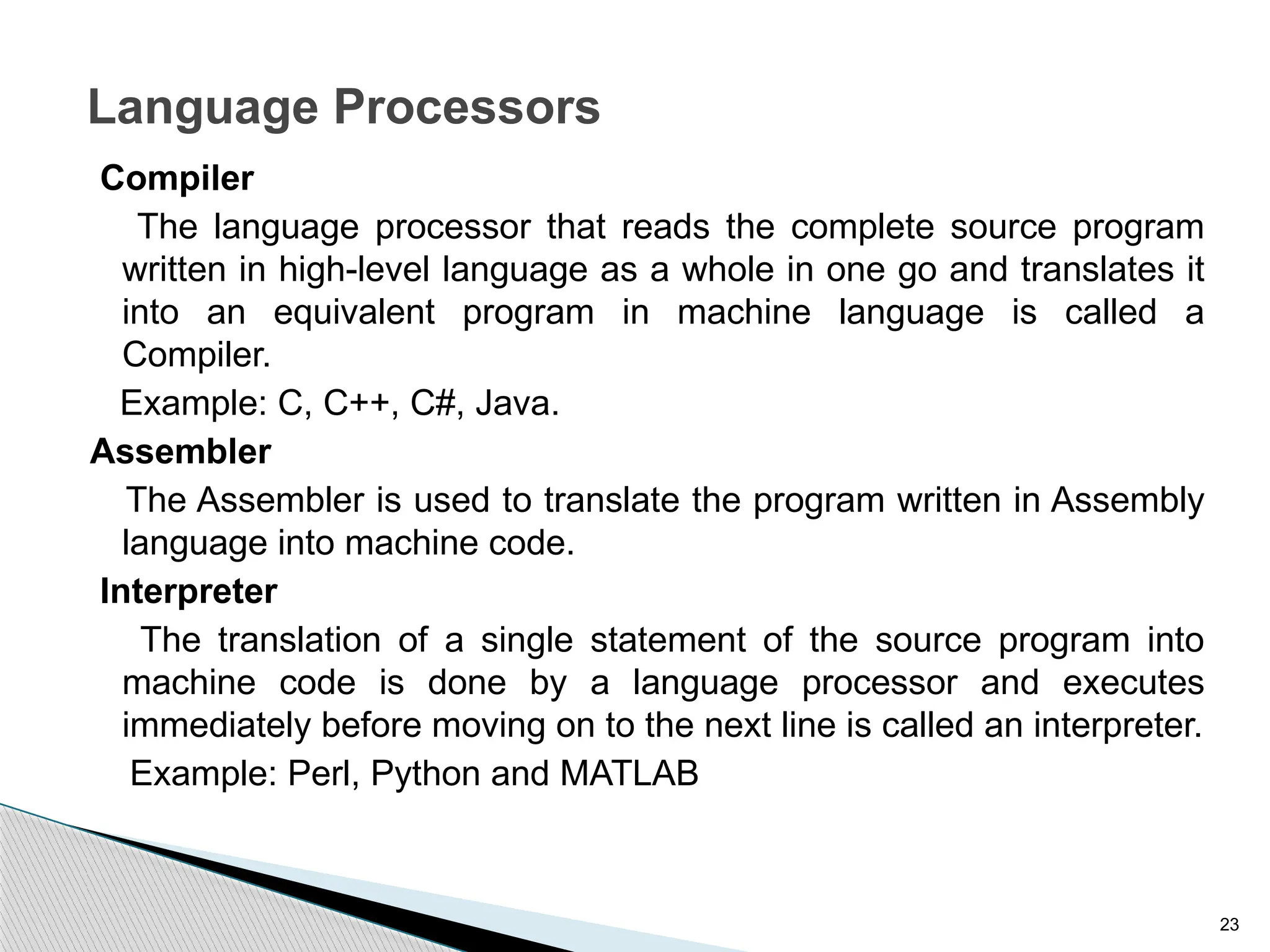 23
Language Processors
Compiler
The language processor that reads the complete source program
written in high-level language as a whole in one go and translates it
into an equivalent program in machine language is called a
Compiler.
Example: C, C++, C#, Java.
Assembler
The Assembler is used to translate the program written in Assembly
language into machine code.
Interpreter
The translation of a single statement of the source program into
machine code is done by a language processor and executes
immediately before moving on to the next line is called an interpreter.
Example: Perl, Python and MATLAB
 