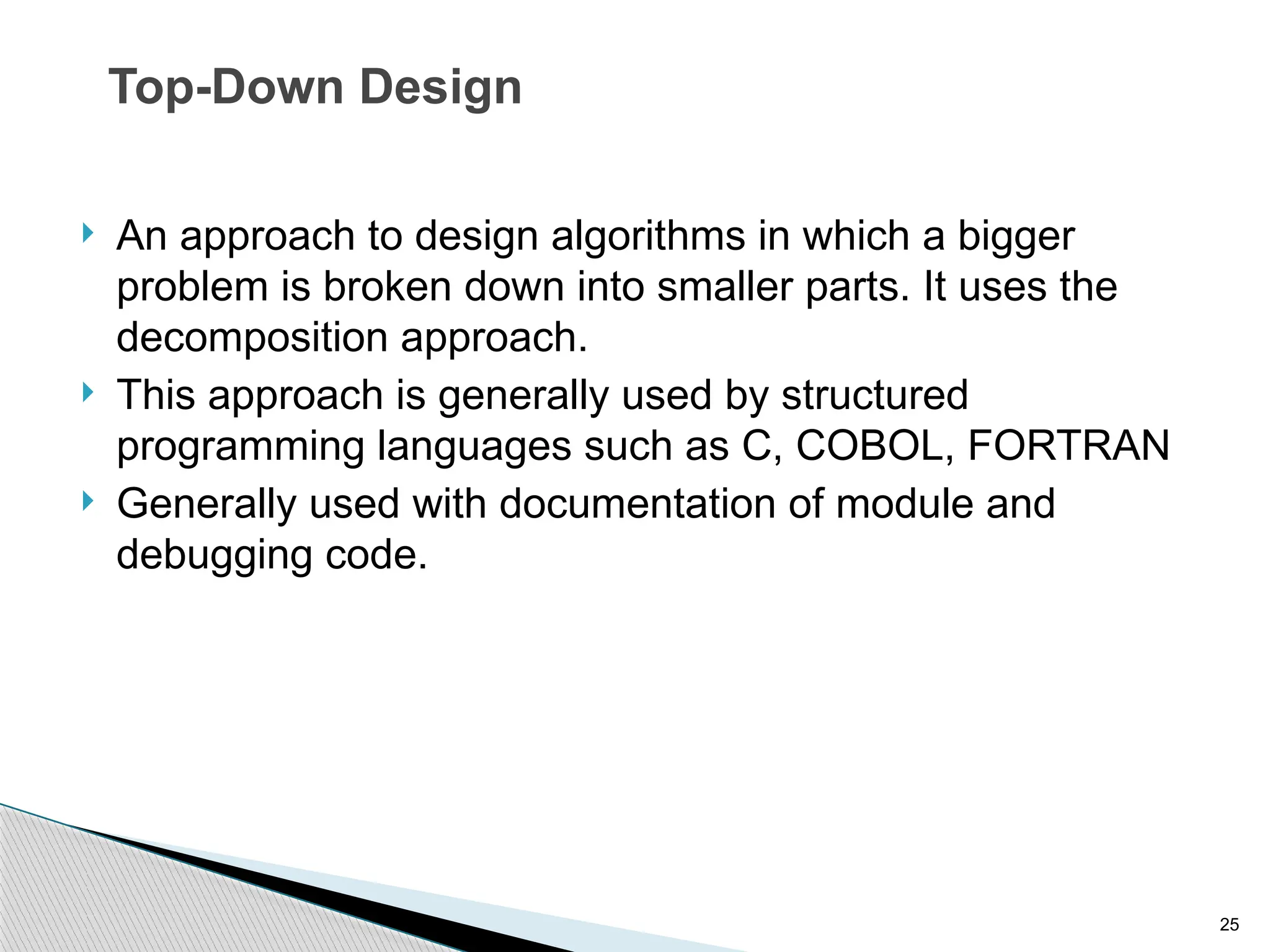25
Top-Down Design
 An approach to design algorithms in which a bigger
problem is broken down into smaller parts. It uses the
decomposition approach.
 This approach is generally used by structured
programming languages such as C, COBOL, FORTRAN
 Generally used with documentation of module and
debugging code.
 