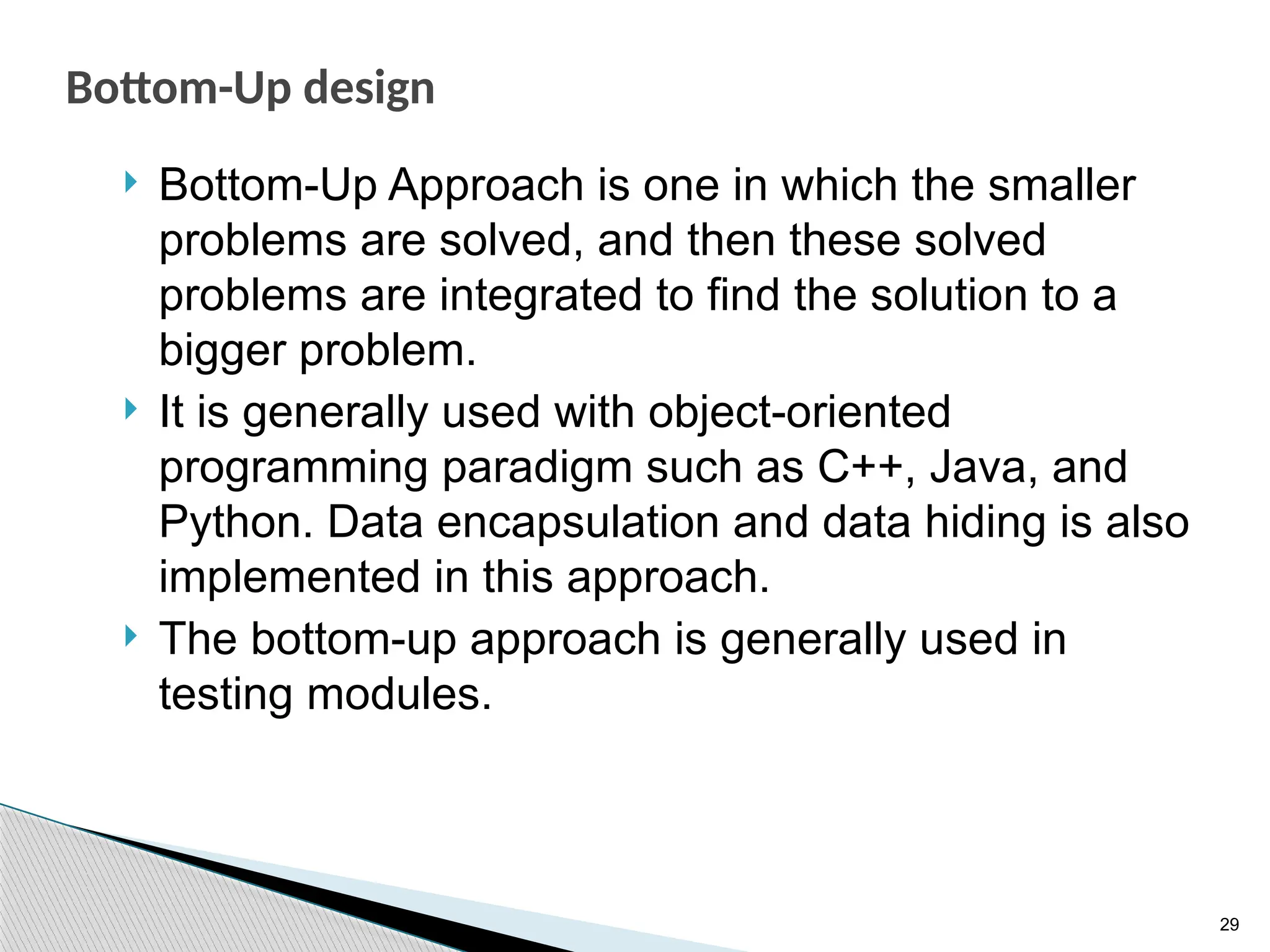29
Bottom-Up design
 Bottom-Up Approach is one in which the smaller
problems are solved, and then these solved
problems are integrated to find the solution to a
bigger problem.
 It is generally used with object-oriented
programming paradigm such as C++, Java, and
Python. Data encapsulation and data hiding is also
implemented in this approach.
 The bottom-up approach is generally used in
testing modules.
 