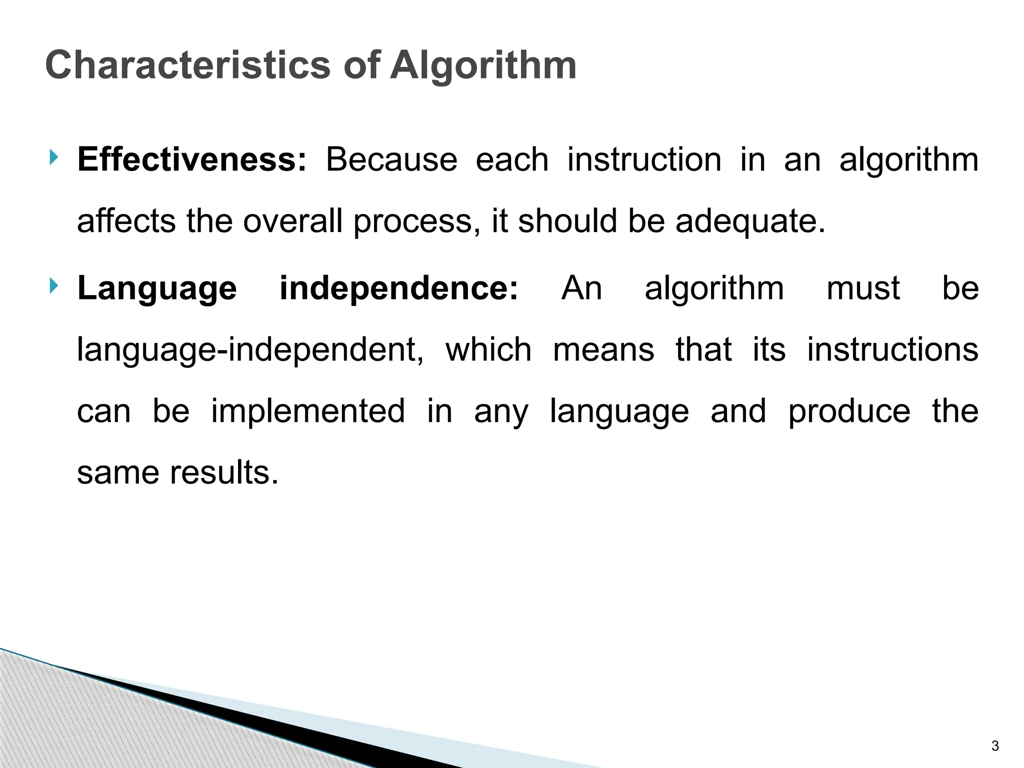 3
Characteristics of Algorithm
 Effectiveness: Because each instruction in an algorithm
affects the overall process, it should be adequate.
 Language independence: An algorithm must be
language-independent, which means that its instructions
can be implemented in any language and produce the
same results.
 