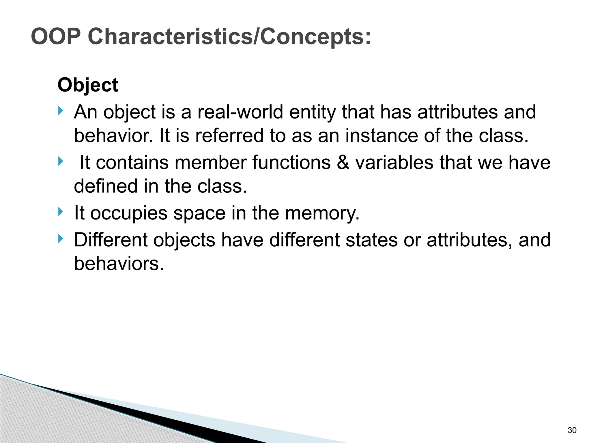 30
OOP Characteristics/Concepts:
Object
 An object is a real-world entity that has attributes and
behavior. It is referred to as an instance of the class.
 It contains member functions & variables that we have
defined in the class.
 It occupies space in the memory.
 Different objects have different states or attributes, and
behaviors.
 