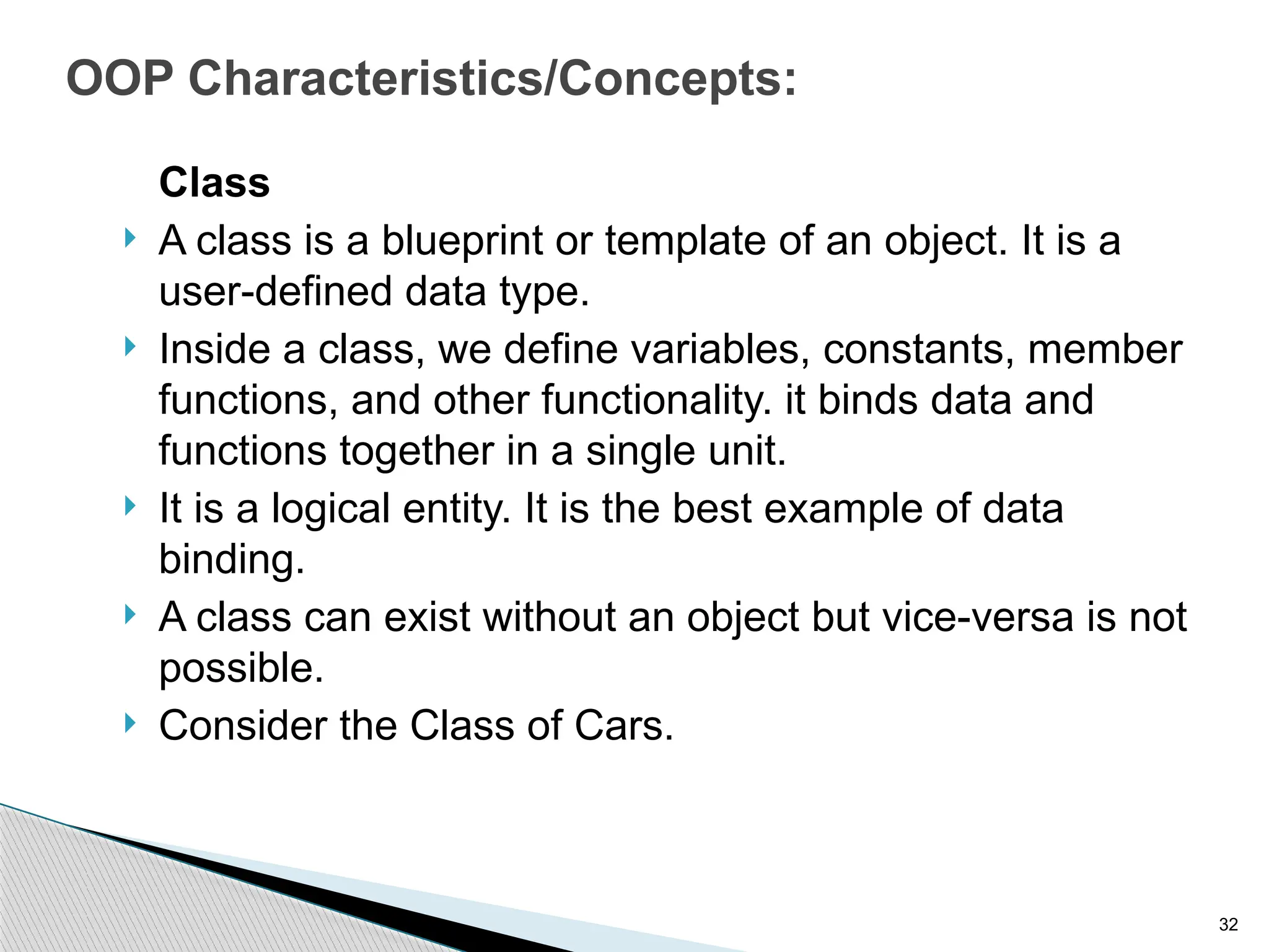 32
OOP Characteristics/Concepts:
Class
 A class is a blueprint or template of an object. It is a
user-defined data type.
 Inside a class, we define variables, constants, member
functions, and other functionality. it binds data and
functions together in a single unit.
 It is a logical entity. It is the best example of data
binding.
 A class can exist without an object but vice-versa is not
possible.
 Consider the Class of Cars.
 