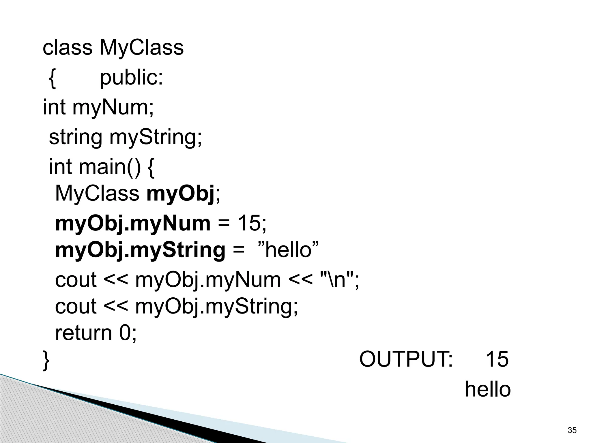 class MyClass
{ public:
int myNum;
string myString;
int main() {
MyClass myObj;
myObj.myNum = 15;
myObj.myString = ”hello”
cout << myObj.myNum << "n";
cout << myObj.myString;
return 0;
} OUTPUT: 15
hello
35
 