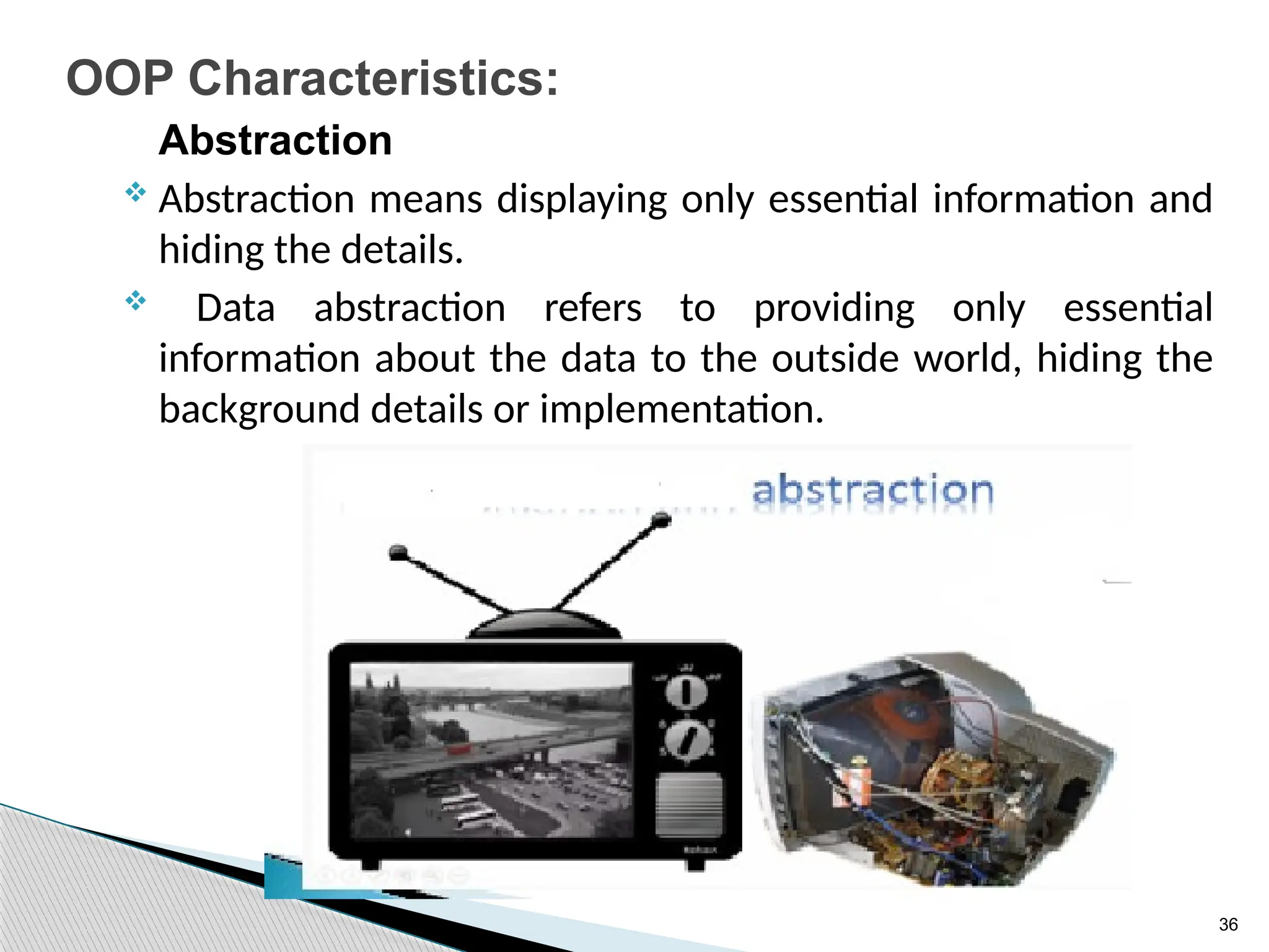 36
OOP Characteristics:
Abstraction
 Abstraction means displaying only essential information and
hiding the details.
 Data abstraction refers to providing only essential
information about the data to the outside world, hiding the
background details or implementation.
 