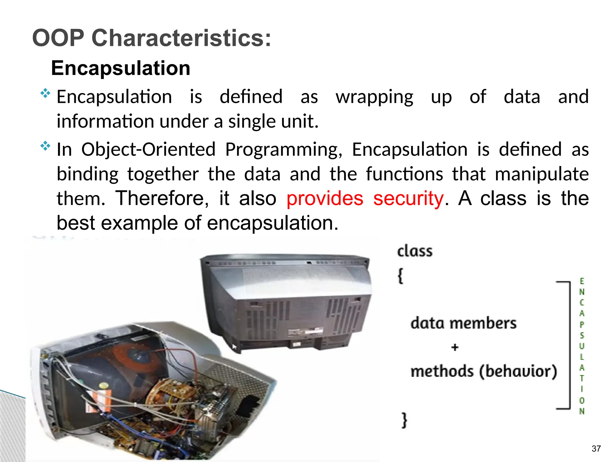 37
OOP Characteristics:
Encapsulation
 Encapsulation is defined as wrapping up of data and
information under a single unit.
 In Object-Oriented Programming, Encapsulation is defined as
binding together the data and the functions that manipulate
them. Therefore, it also provides security. A class is the
best example of encapsulation.
 