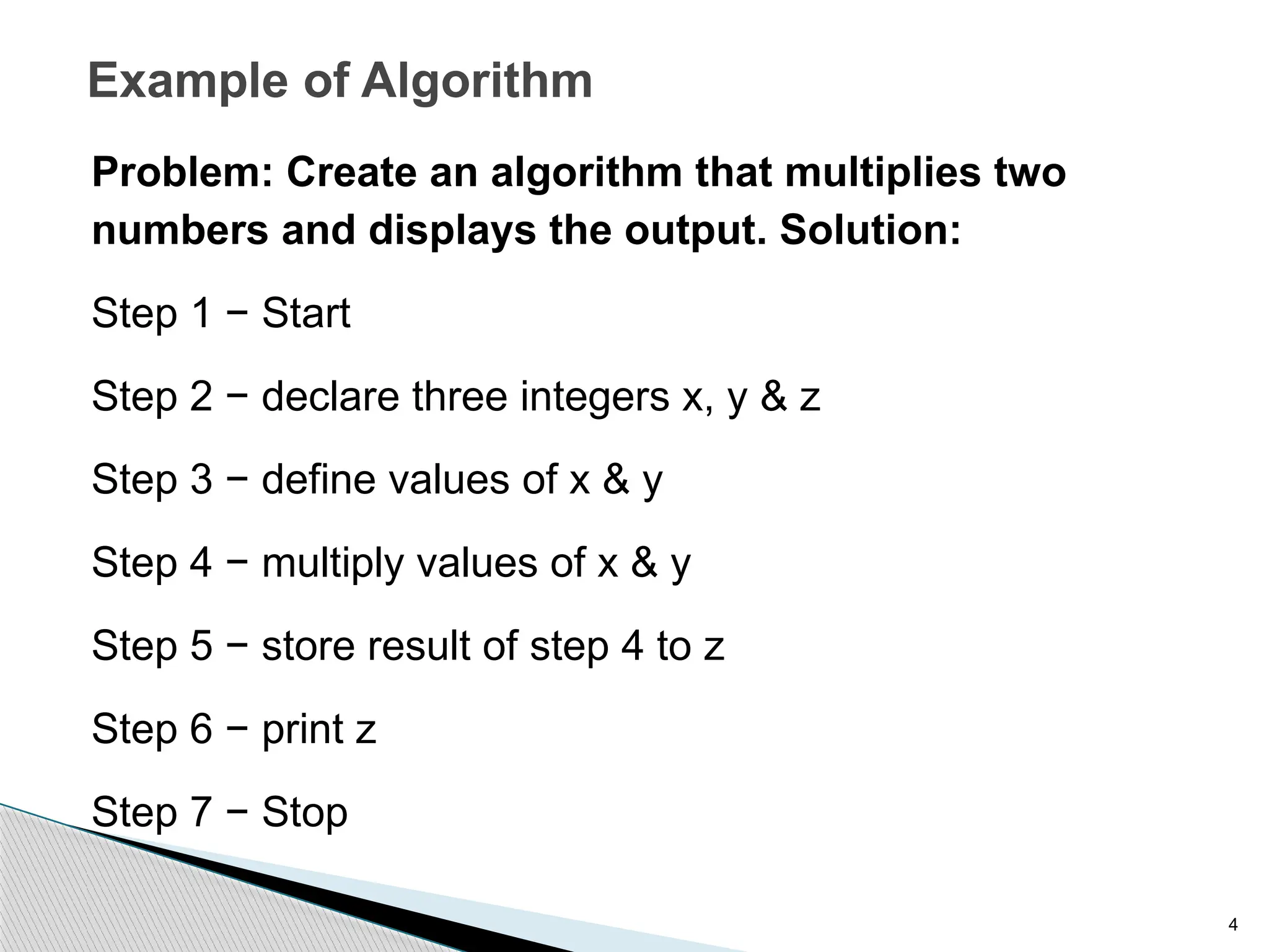 4
Example of Algorithm
Problem: Create an algorithm that multiplies two
numbers and displays the output. Solution:
Step 1 − Start
Step 2 − declare three integers x, y & z
Step 3 − define values of x & y
Step 4 − multiply values of x & y
Step 5 − store result of step 4 to z
Step 6 − print z
Step 7 − Stop
 