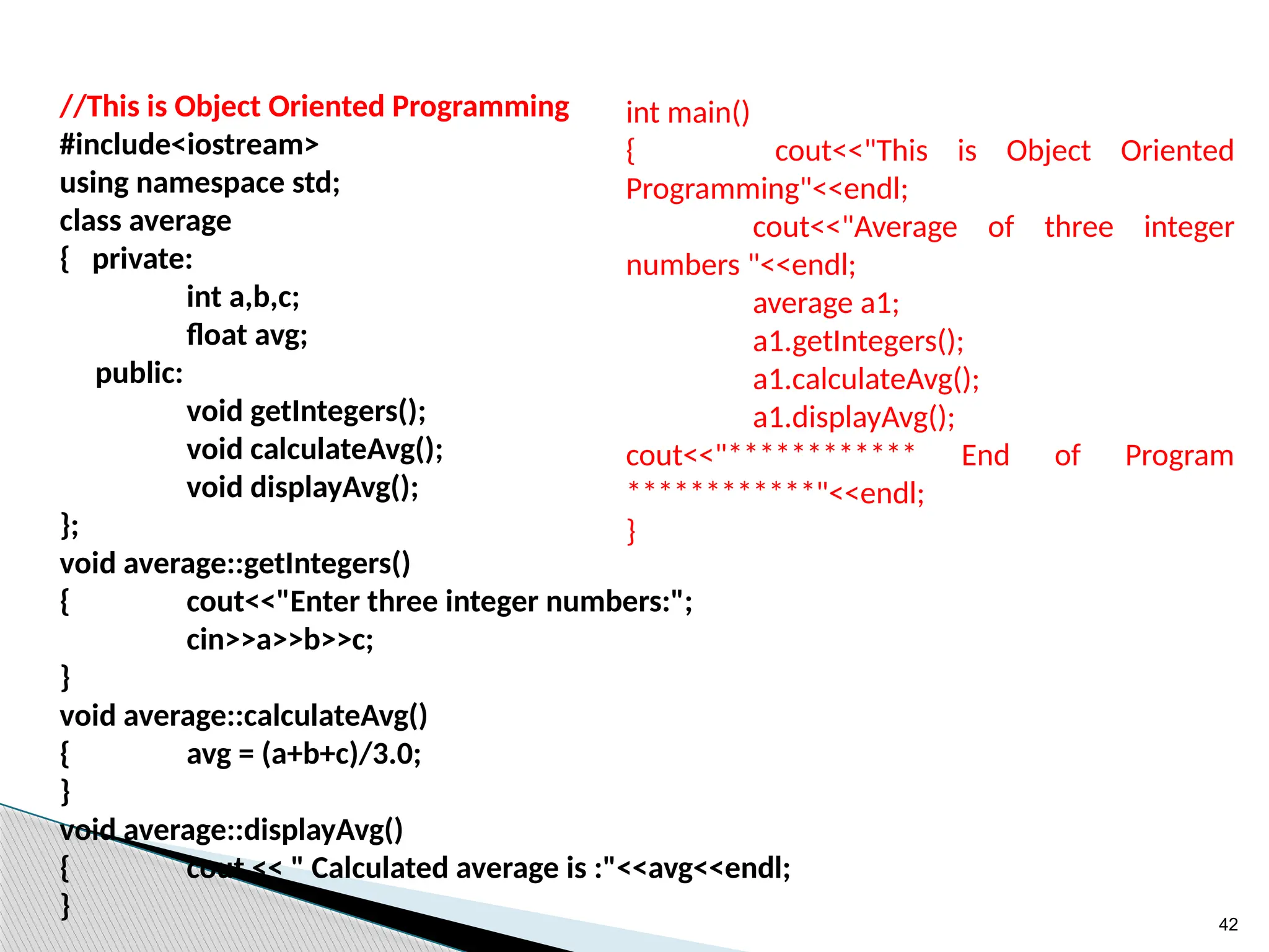 42
//This is Object Oriented Programming
#include<iostream>
using namespace std;
class average
{ private:
int a,b,c;
float avg;
public:
void getIntegers();
void calculateAvg();
void displayAvg();
};
void average::getIntegers()
{ cout<<"Enter three integer numbers:";
cin>>a>>b>>c;
}
void average::calculateAvg()
{ avg = (a+b+c)/3.0;
}
void average::displayAvg()
{ cout << " Calculated average is :"<<avg<<endl;
}
int main()
{ cout<<"This is Object Oriented
Programming"<<endl;
cout<<"Average of three integer
numbers "<<endl;
average a1;
a1.getIntegers();
a1.calculateAvg();
a1.displayAvg();
cout<<"************ End of Program
************"<<endl;
}
 