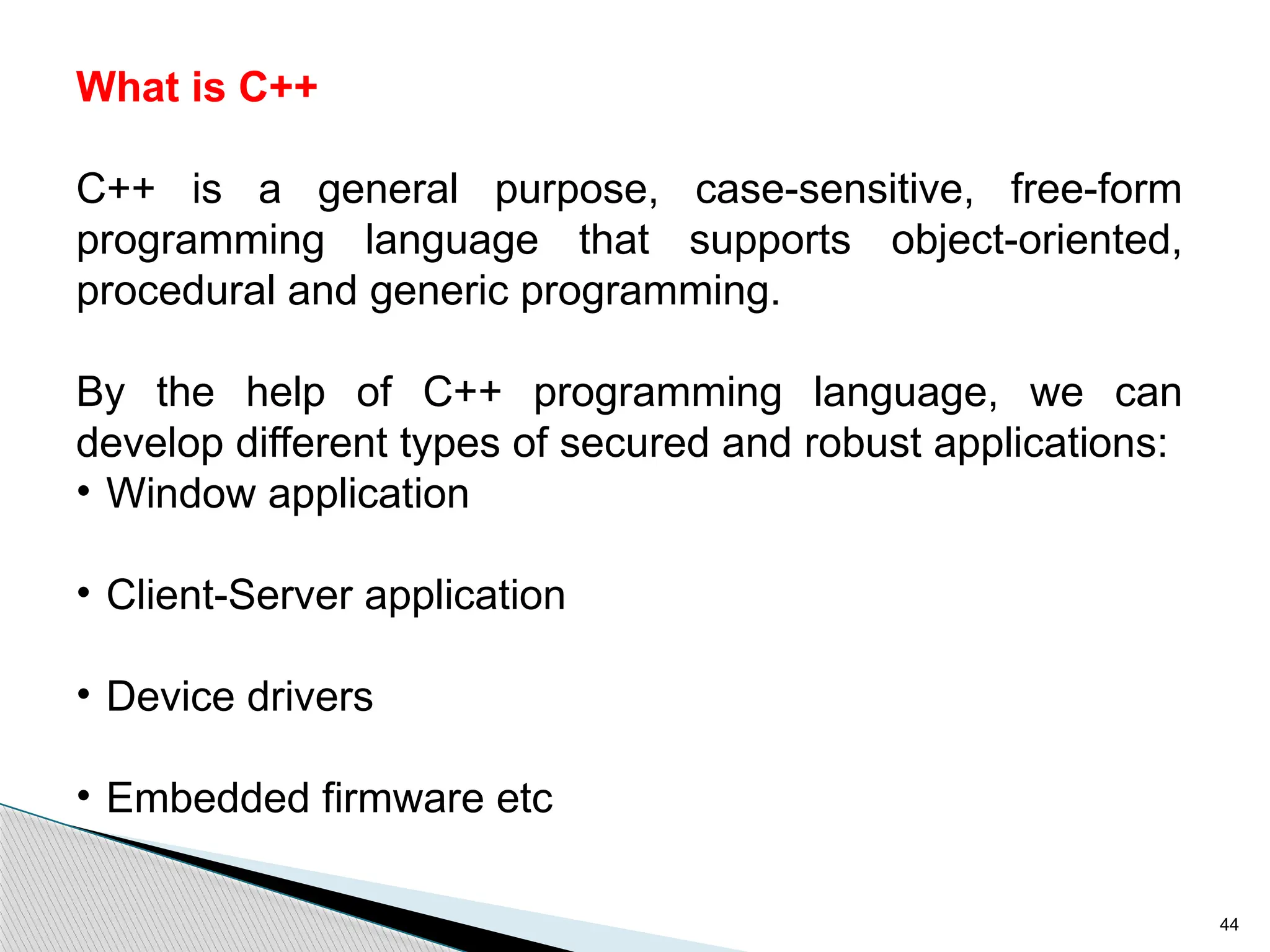 44
What is C++
C++ is a general purpose, case-sensitive, free-form
programming language that supports object-oriented,
procedural and generic programming.
By the help of C++ programming language, we can
develop different types of secured and robust applications:
• Window application
• Client-Server application
• Device drivers
• Embedded firmware etc
 