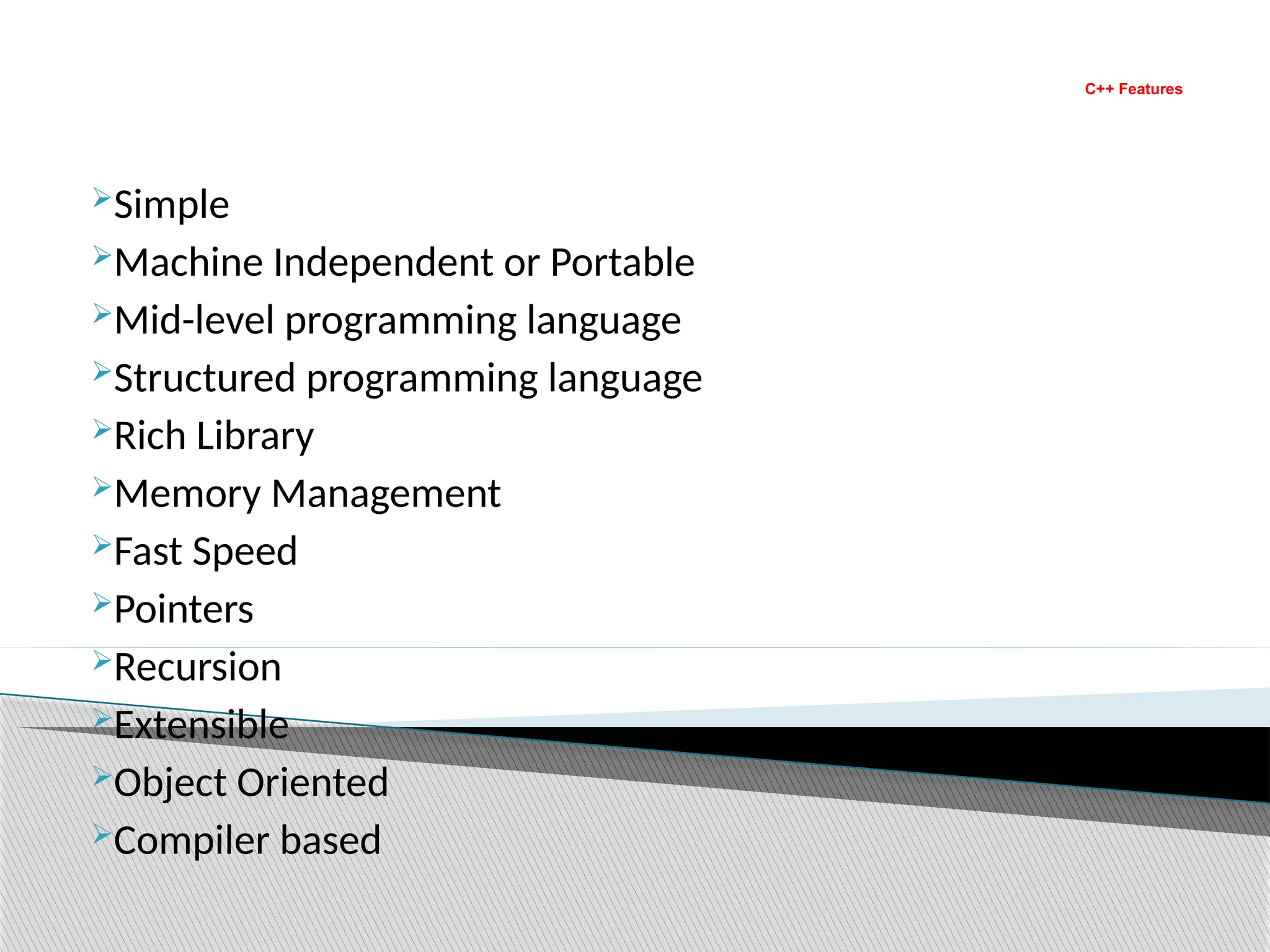 C++ Features
Simple
Machine Independent or Portable
Mid-level programming language
Structured programming language
Rich Library
Memory Management
Fast Speed
Pointers
Recursion
Extensible
Object Oriented
Compiler based
 