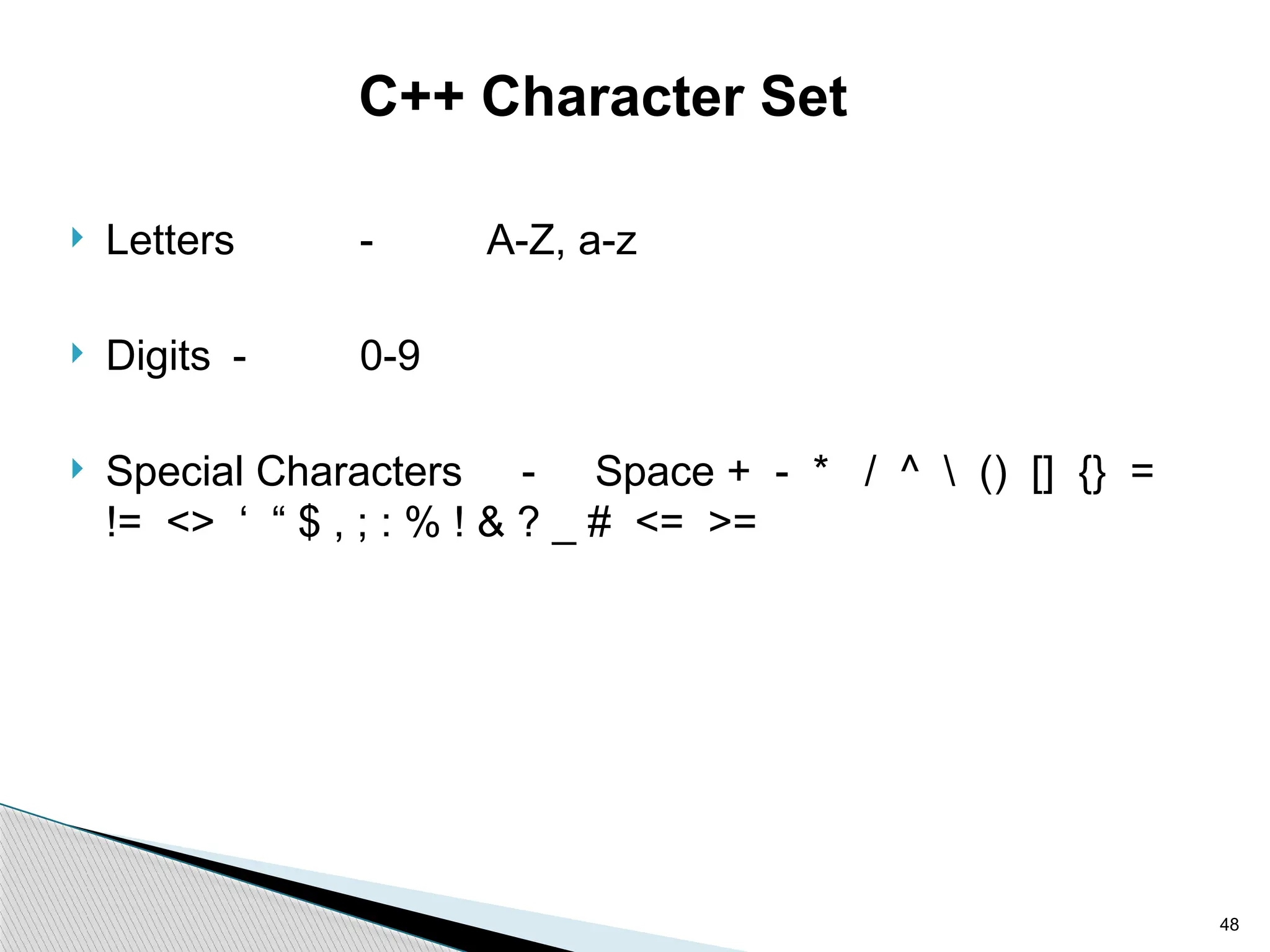 48
C++ Character Set
 Letters - A-Z, a-z
 Digits - 0-9
 Special Characters - Space + - * / ^  () [] {} =
!= <> ‘ “ $ , ; : % ! & ? _ # <= >=
 
