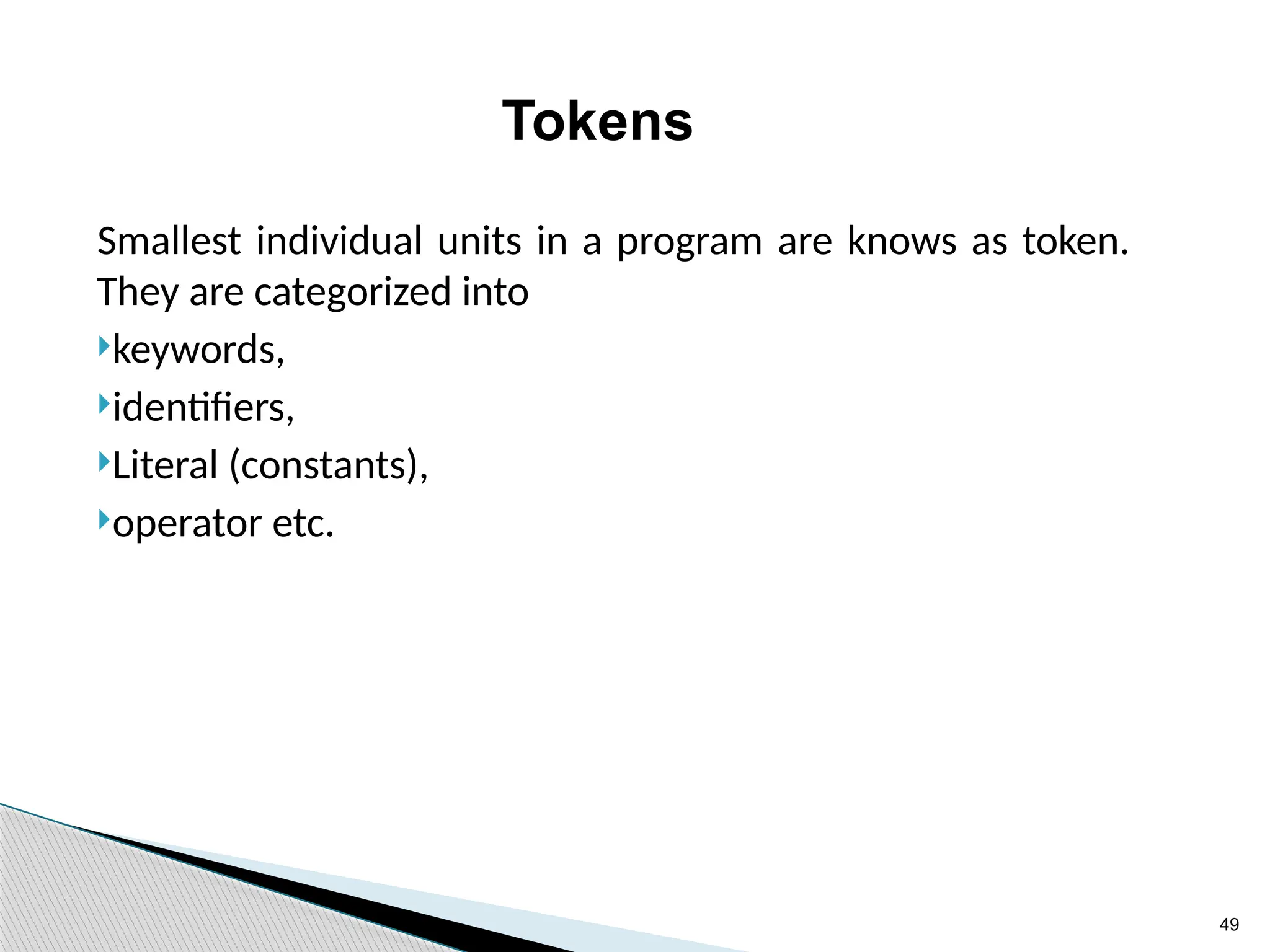 49
Tokens
Smallest individual units in a program are knows as token.
They are categorized into
keywords,
identifiers,
Literal (constants),
operator etc.
 