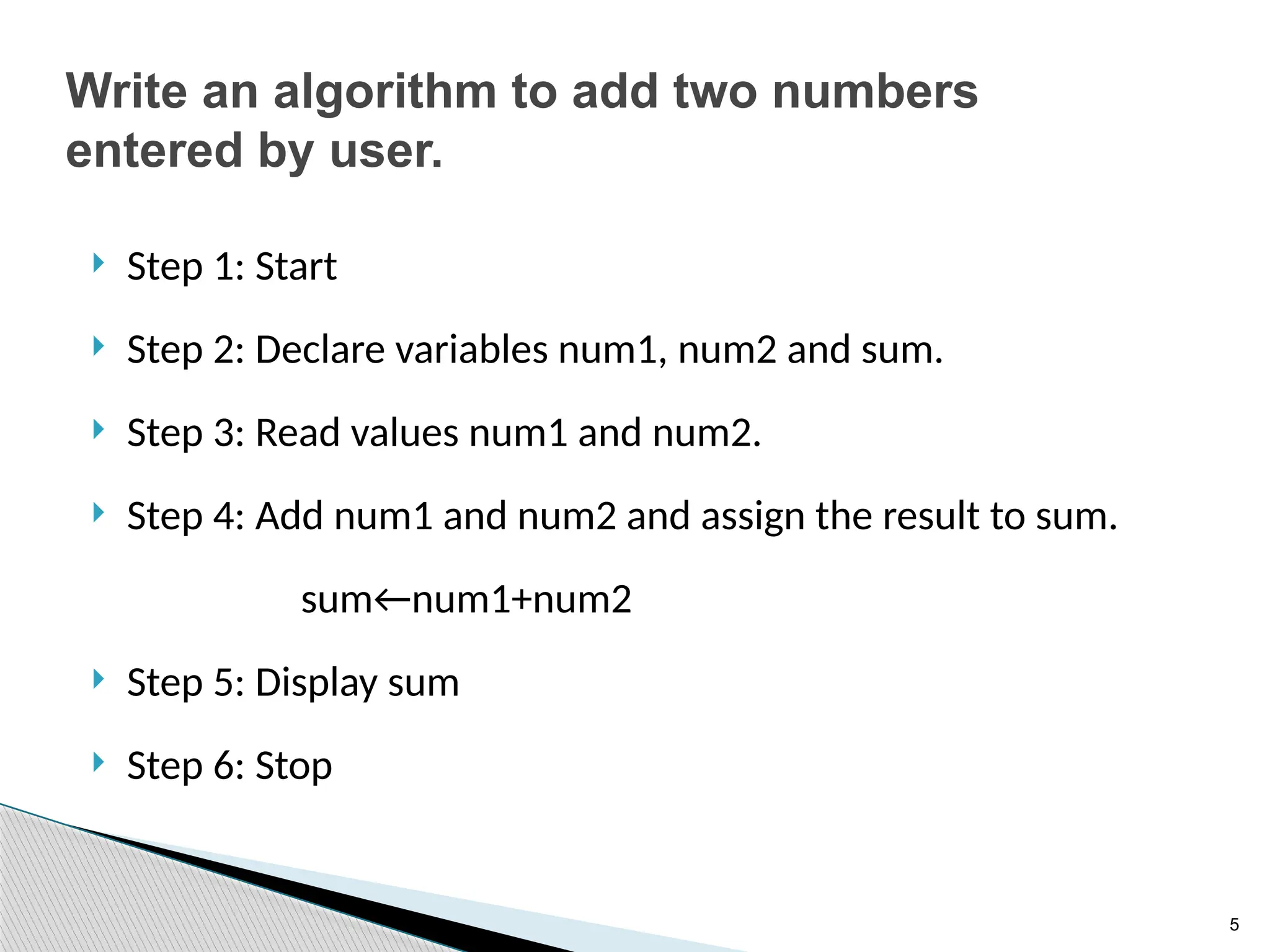 5
Write an algorithm to add two numbers
entered by user.
 Step 1: Start
 Step 2: Declare variables num1, num2 and sum.
 Step 3: Read values num1 and num2.
 Step 4: Add num1 and num2 and assign the result to sum.
sum←num1+num2
 Step 5: Display sum
 Step 6: Stop
 
