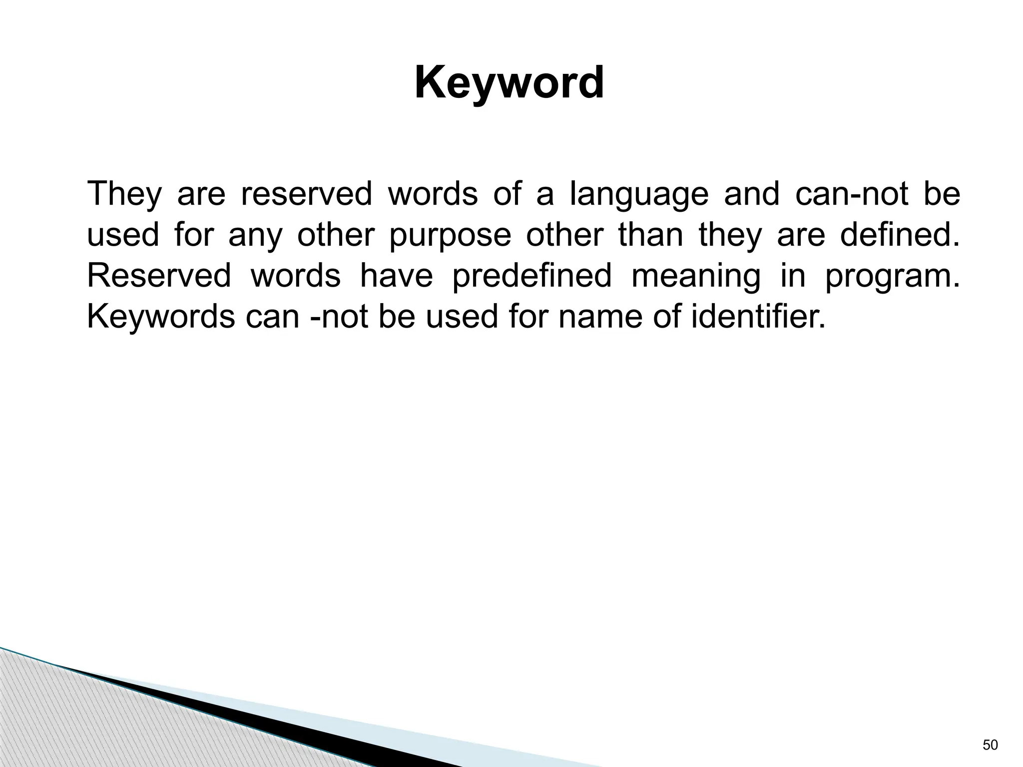 50
Keyword
They are reserved words of a language and can-not be
used for any other purpose other than they are defined.
Reserved words have predefined meaning in program.
Keywords can -not be used for name of identifier.
 