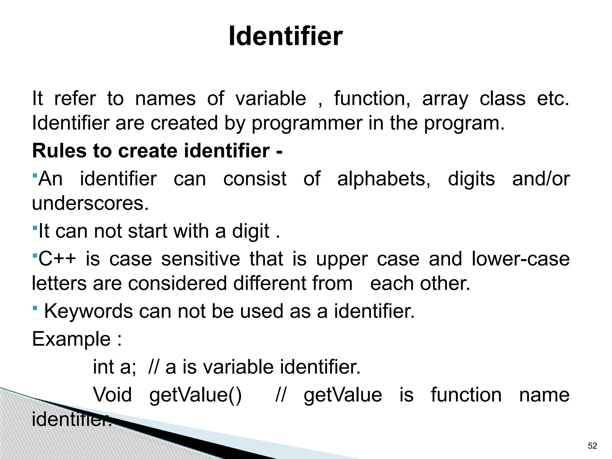 52
Identifier
It refer to names of variable , function, array class etc.
Identifier are created by programmer in the program.
Rules to create identifier -
An identifier can consist of alphabets, digits and/or
underscores.
It can not start with a digit .
C++ is case sensitive that is upper case and lower-case
letters are considered different from each other.
 Keywords can not be used as a identifier.
Example :
int a; // a is variable identifier.
Void getValue() // getValue is function name
identifier.
 