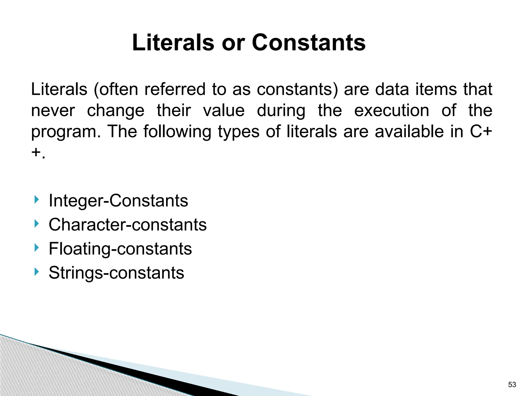 53
Literals or Constants
Literals (often referred to as constants) are data items that
never change their value during the execution of the
program. The following types of literals are available in C+
+.
 Integer-Constants
 Character-constants
 Floating-constants
 Strings-constants
 