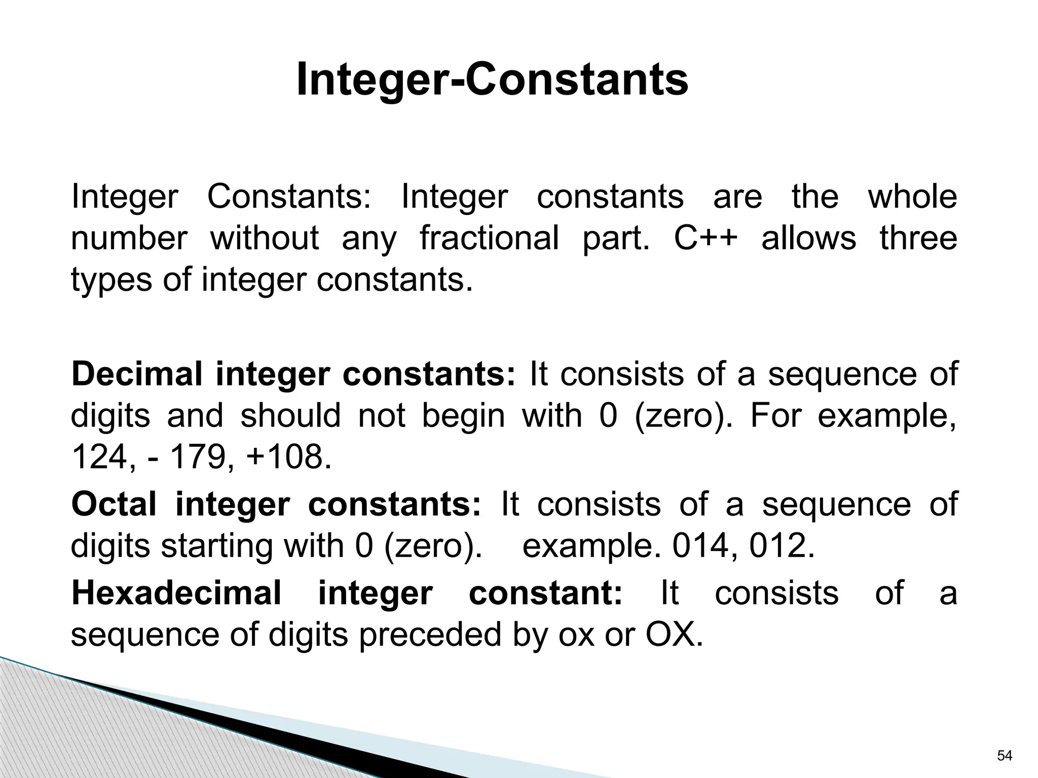 54
Integer-Constants
Integer Constants: Integer constants are the whole
number without any fractional part. C++ allows three
types of integer constants.
Decimal integer constants: It consists of a sequence of
digits and should not begin with 0 (zero). For example,
124, - 179, +108.
Octal integer constants: It consists of a sequence of
digits starting with 0 (zero). example. 014, 012.
Hexadecimal integer constant: It consists of a
sequence of digits preceded by ox or OX.
 