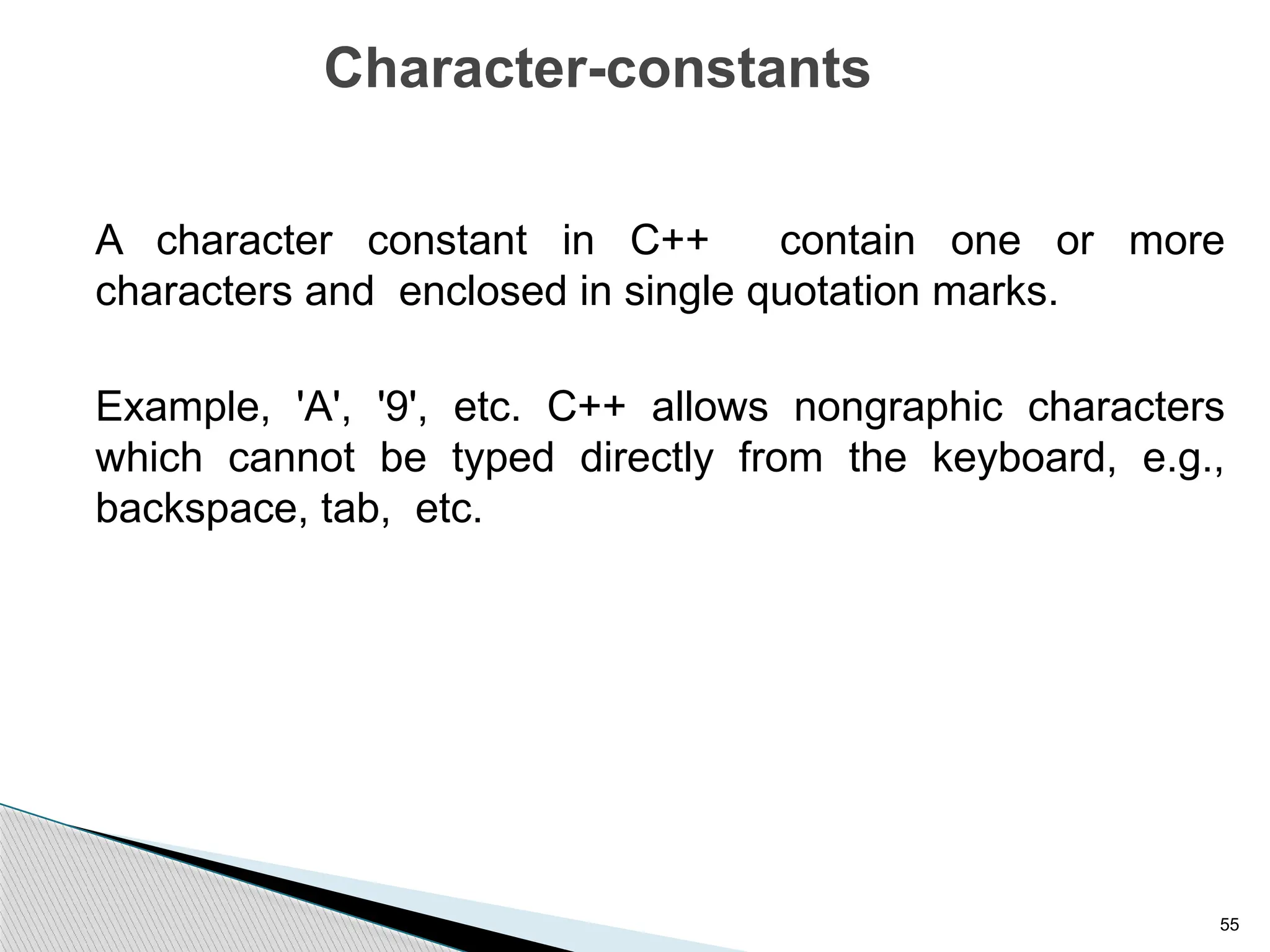 55
Character-constants
A character constant in C++ contain one or more
characters and enclosed in single quotation marks.
Example, 'A', '9', etc. C++ allows nongraphic characters
which cannot be typed directly from the keyboard, e.g.,
backspace, tab, etc.
 