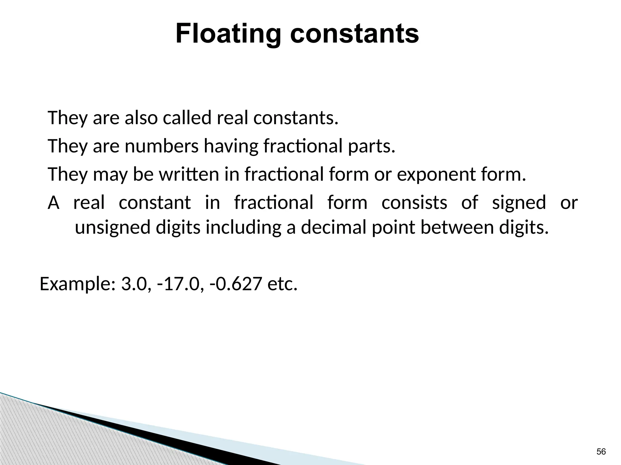 56
Floating constants
They are also called real constants.
They are numbers having fractional parts.
They may be written in fractional form or exponent form.
A real constant in fractional form consists of signed or
unsigned digits including a decimal point between digits.
Example: 3.0, -17.0, -0.627 etc.
 